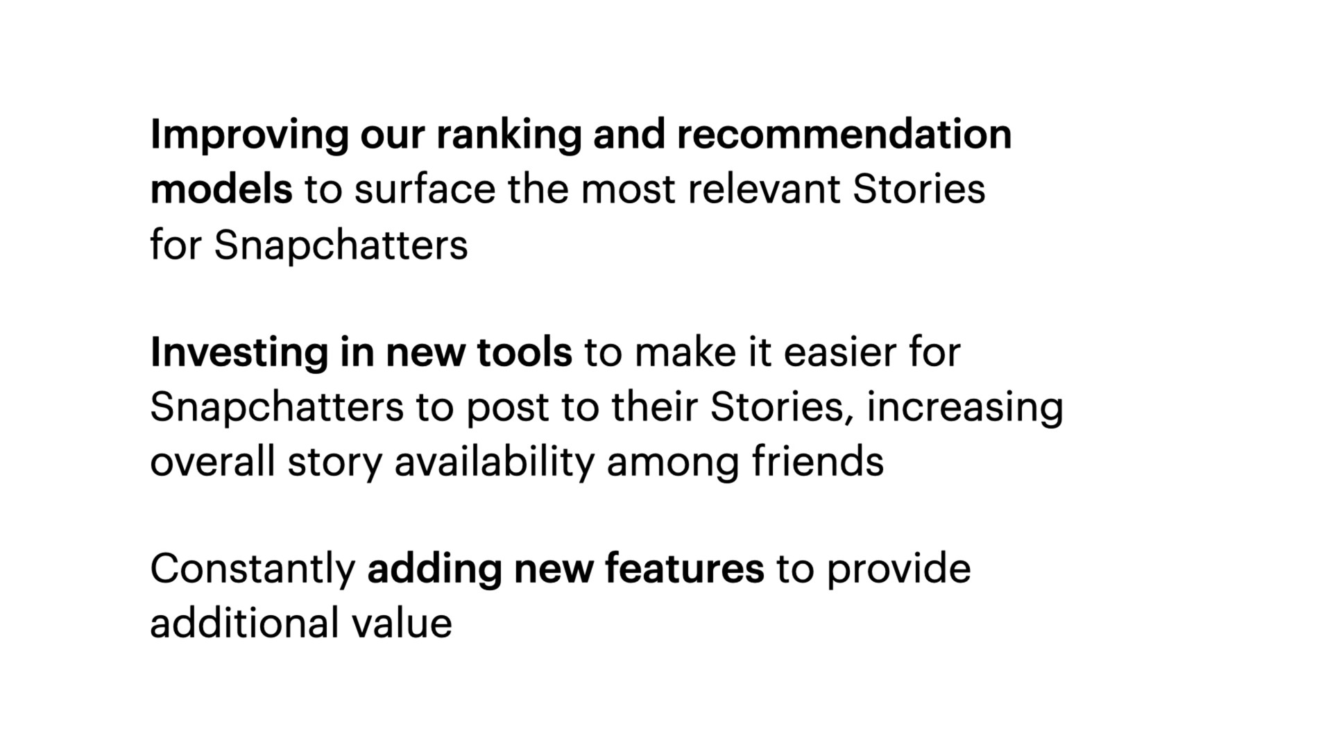 improving our ranking and recommendation models to surface the most relevant stories for investing in new tools to make it easier for to post to their stories increasing overall story availability among friends constantly adding new features to provide additional value | Snap Inc