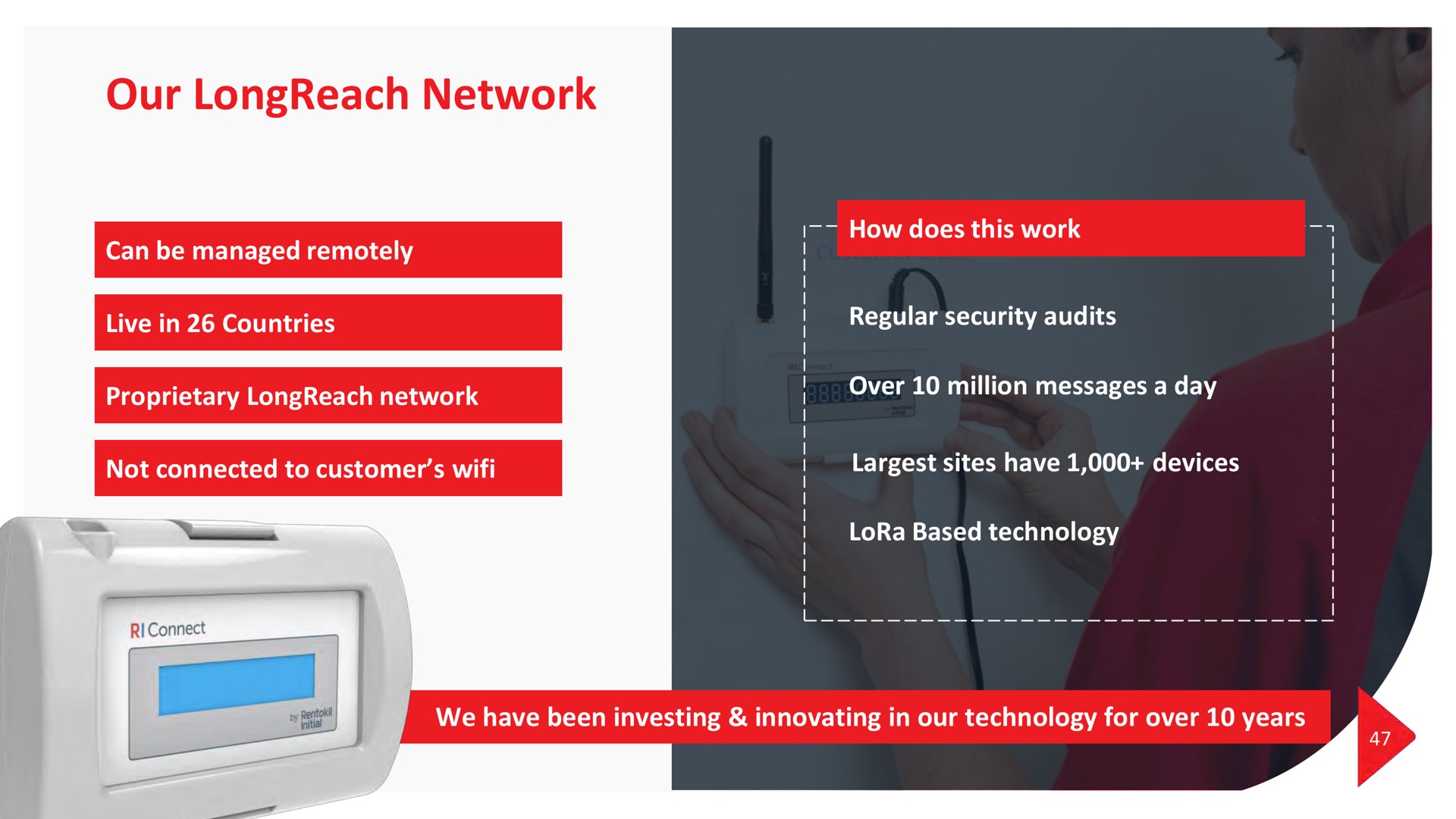 our network can be managed remotely live in countries how does this work regular security audits proprietary network over million messages a day not connected to customer sites have devices lora based technology we have been investing innovating in our technology for over years | Rentokil Initial