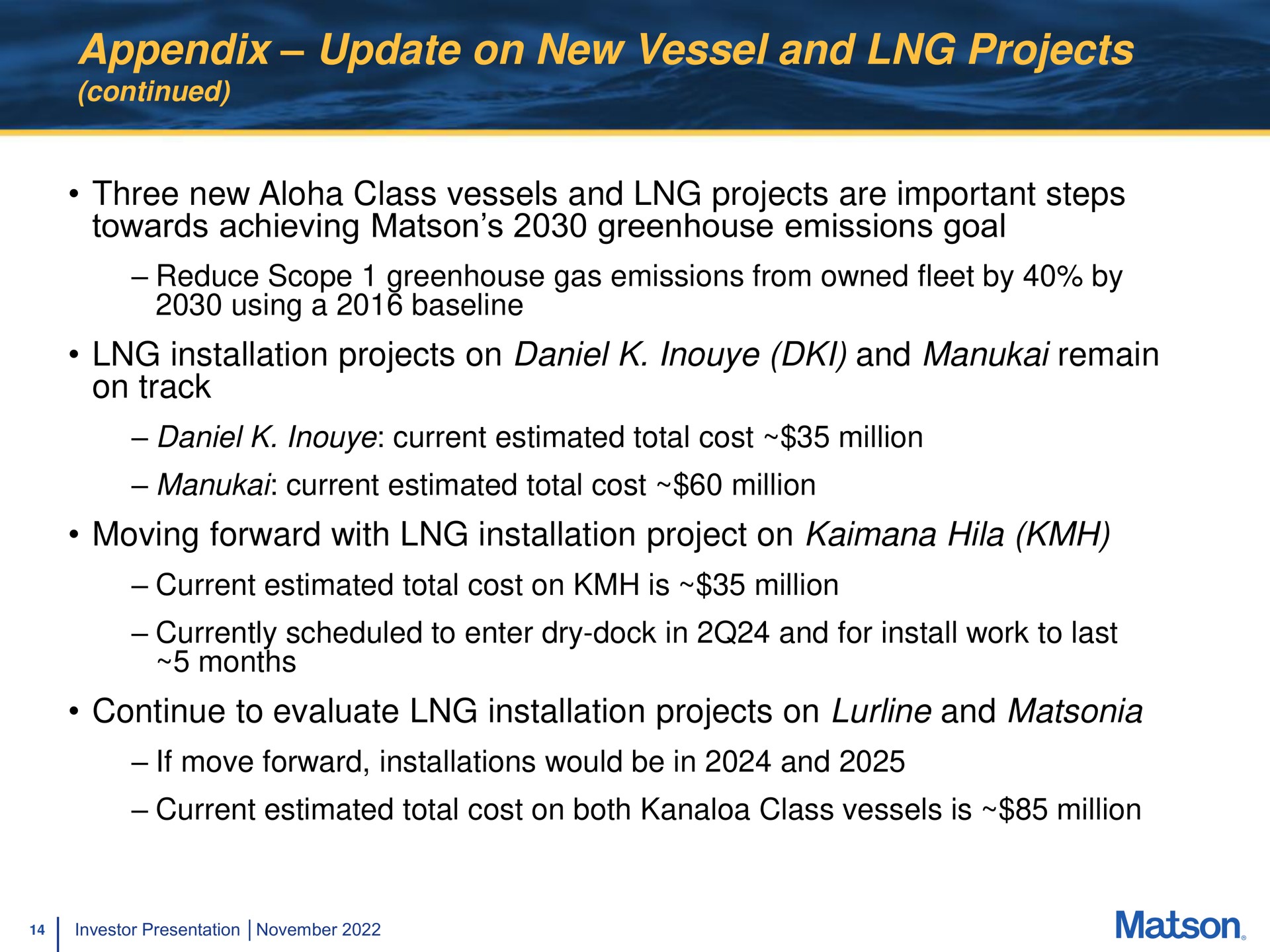 appendix update on new vessel and projects continued three new class vessels and projects are important steps towards achieving greenhouse emissions goal reduce scope greenhouse gas emissions from owned fleet by by using a installation projects on and remain on track current estimated total cost million current estimated total cost million moving forward with installation project on hila current estimated total cost on is million currently scheduled to enter dry dock in and for install work to last months continue to evaluate installation projects on and if move forward installations would be in and current estimated total cost on both class vessels is million | Matson