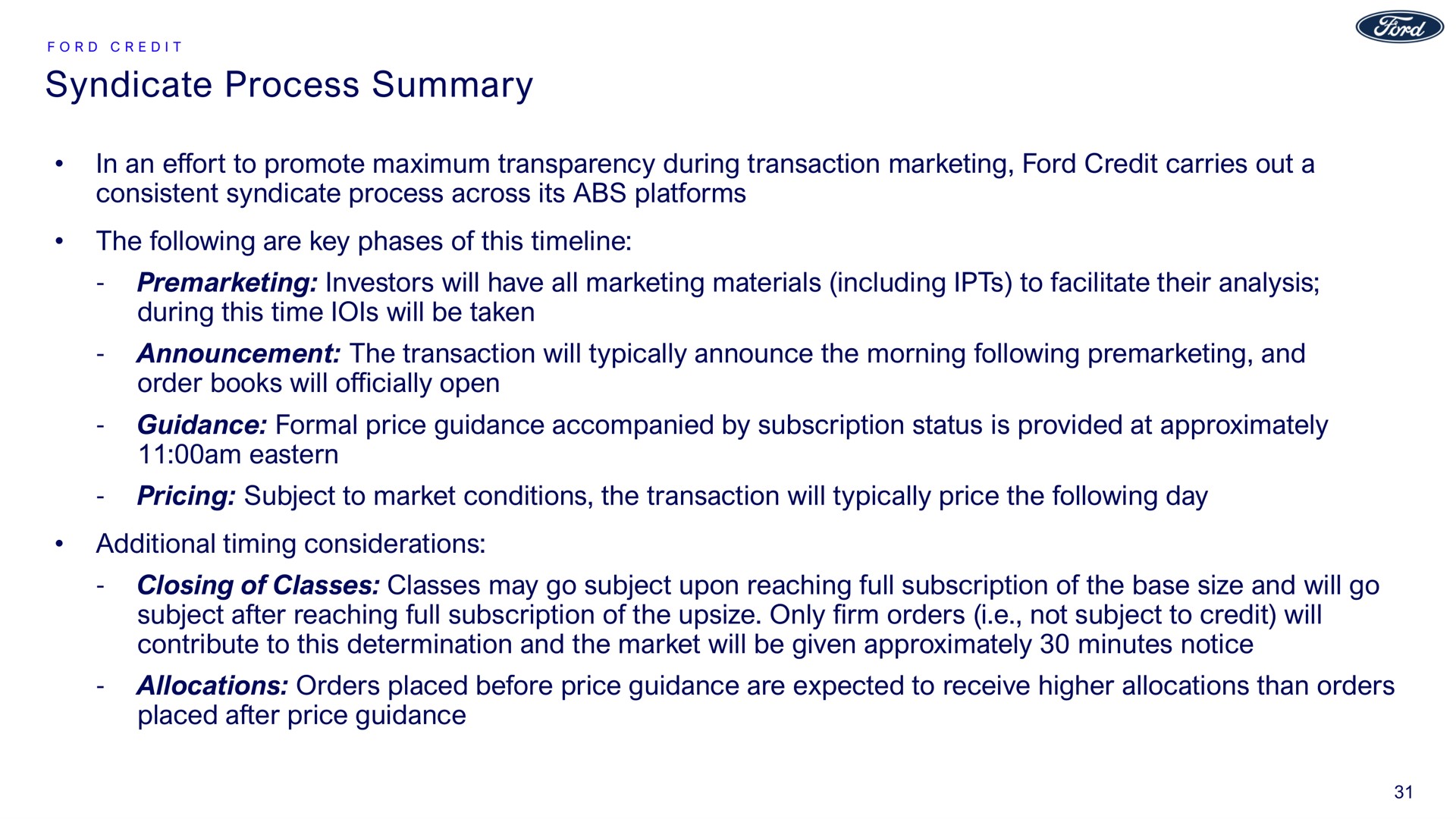 syndicate process summary in an effort to promote maximum transparency during transaction marketing ford credit carries out a consistent syndicate process across its platforms the following are key phases of this investors will have all marketing materials including to facilitate their analysis during this time will be taken announcement the transaction will typically announce the morning following and order books will officially open guidance formal price guidance accompanied by subscription status is provided at approximately am eastern pricing subject to market conditions the transaction will typically price the following day additional timing considerations closing of classes classes may go subject upon reaching full subscription of the base size and will go subject after reaching full subscription of the only firm orders i not subject to credit will contribute to this determination and the market will be given approximately minutes notice allocations orders placed before price guidance are expected to receive higher allocations than orders placed after price guidance | Ford