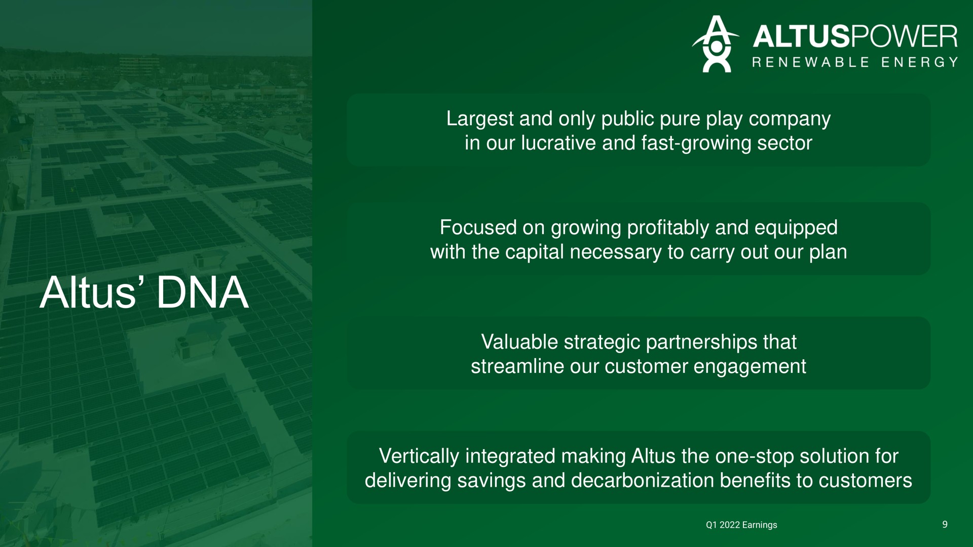 and only public pure play company in our lucrative and fast growing sector focused on growing profitably and equipped with the capital necessary to carry out our plan valuable strategic partnerships that streamline our customer engagement vertically integrated making the one stop solution for delivering savings and decarbonization benefits to customers | Altus Power