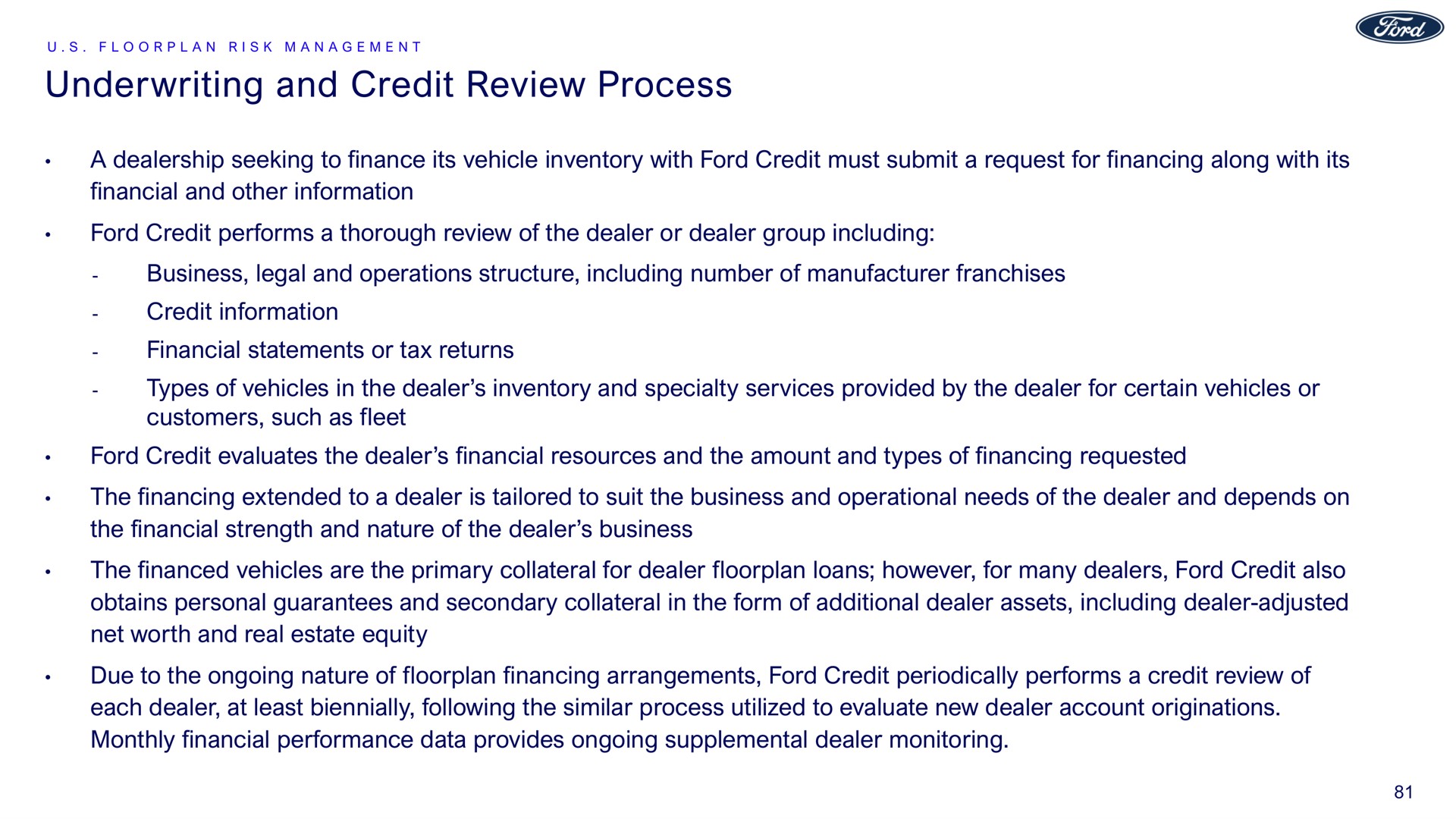 underwriting and credit review process a dealership seeking to finance its vehicle inventory with ford credit must submit a request for financing along with its financial and other information ford credit performs a thorough review of the dealer or dealer group including business legal and operations structure including number of manufacturer franchises credit information financial statements or tax returns types of vehicles in the dealer inventory and specialty services provided by the dealer for certain vehicles or customers such as fleet ford credit evaluates the dealer financial resources and the amount and types of financing requested the financing extended to a dealer is tailored to suit the business and operational needs of the dealer and depends on the financial strength and nature of the dealer business the financed vehicles are the primary collateral for dealer loans however for many dealers ford credit also obtains personal guarantees and secondary collateral in the form of additional dealer assets including dealer adjusted net worth and real estate equity due to the ongoing nature of financing arrangements ford credit periodically performs a credit review of each dealer at least biennially following the similar process utilized to evaluate new dealer account originations monthly financial performance data provides ongoing supplemental dealer monitoring | Ford