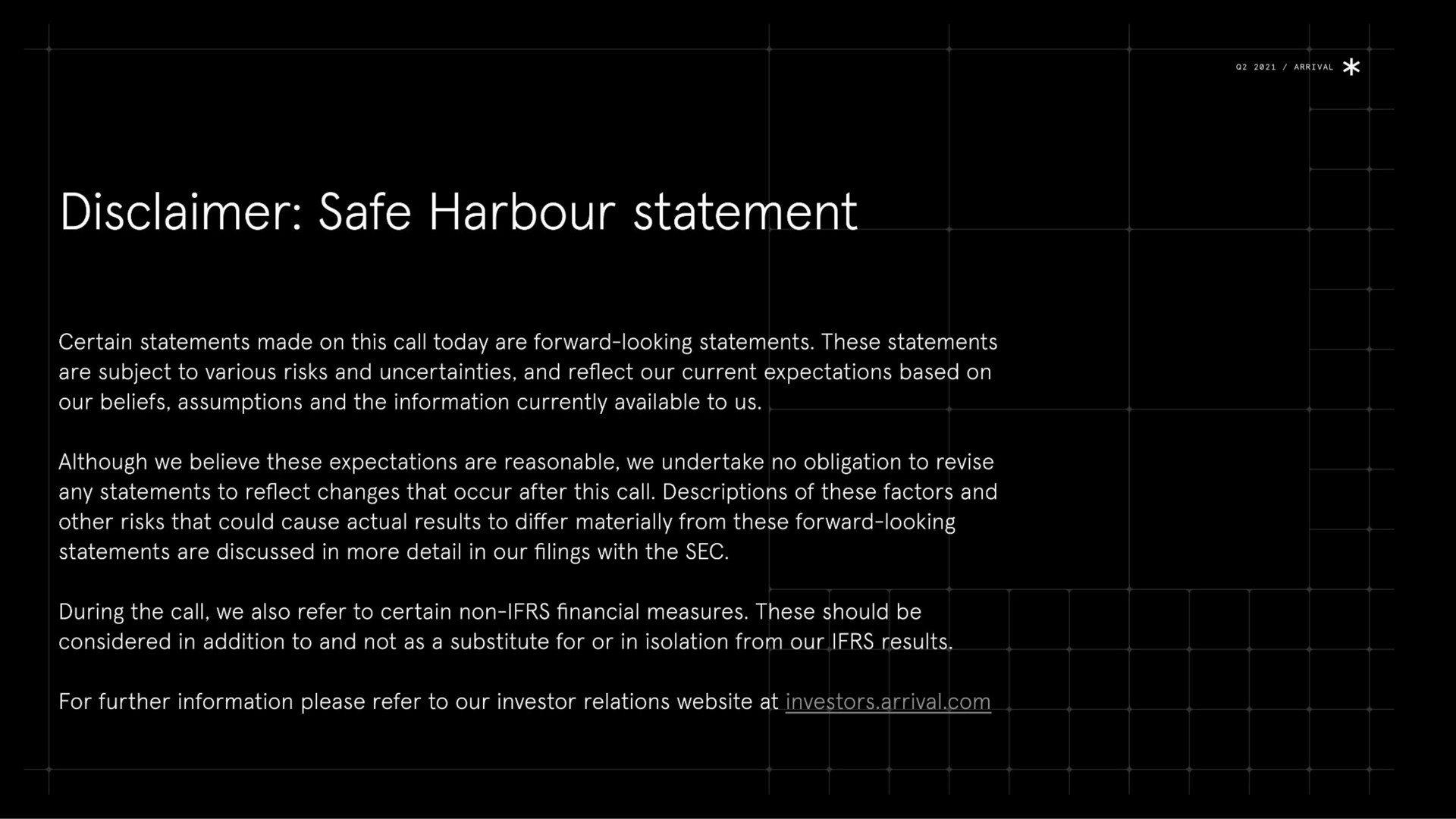 disclaimer safe harbour statement certain statements made on this call today are forward looking statements these statements are subject to various risks and uncertainties and reflect our current expectations based on our beliefs assumptions and the information currently available to us although we believe these expectations are reasonable we undertake no obligation to revise any statements to reflect changes that occur after this call descriptions of these factors and other risks that could cause actual results to differ materially from these forward looking statements are discussed in more detail in our filings with the sec during the call we also refer to certain non financial measures these should be considered in addition to and not as a substitute for or in isolation from our results for further information please refer to our investor relations at investors arrival | Arrival