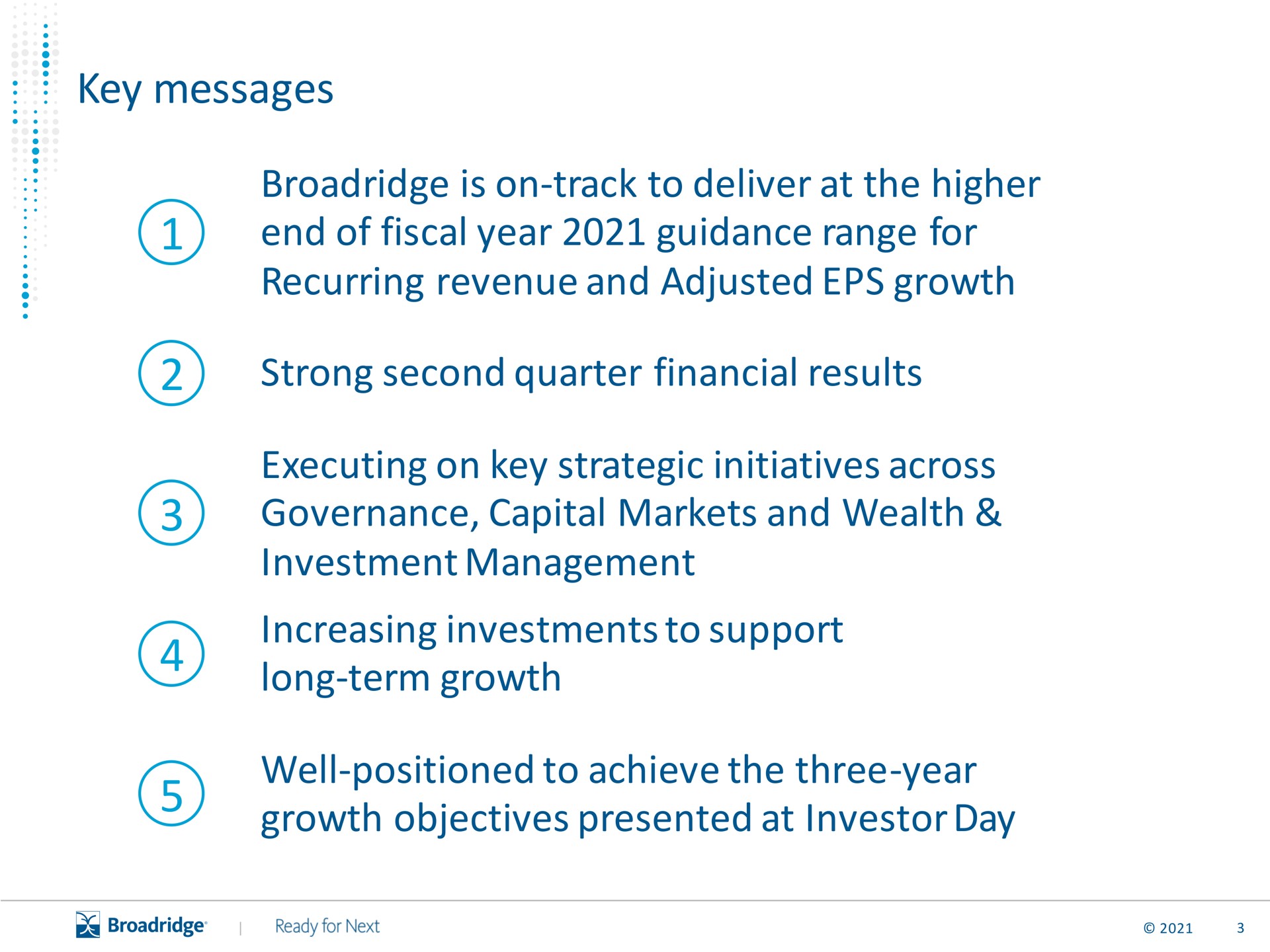 key messages is on track to deliver at the higher end of fiscal year guidance range for recurring revenue and adjusted growth strong second quarter financial results executing on key strategic initiatives across governance capital markets and wealth investment management increasing investments to support long term growth well positioned to achieve the three year growth objectives presented at investor day | Broadridge Financial Solutions