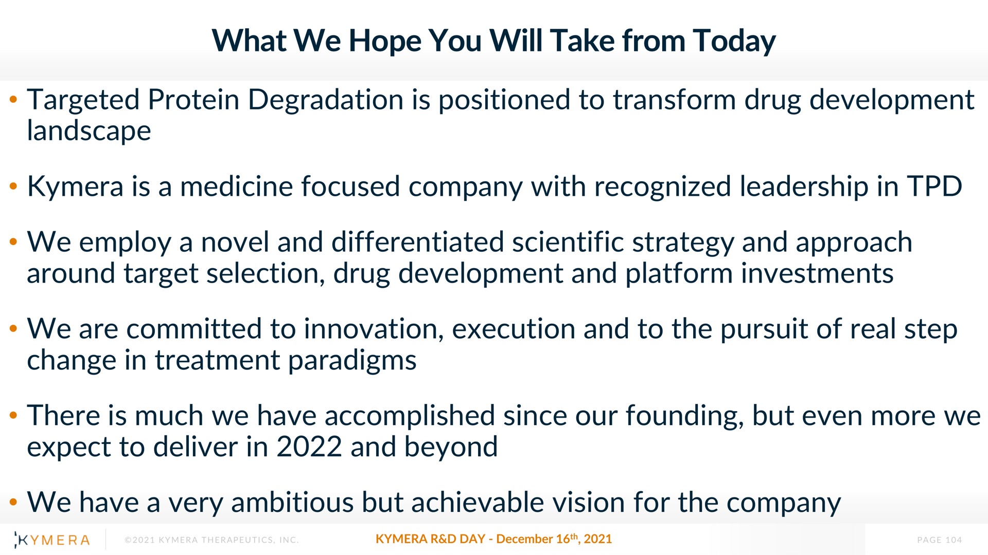 what we hope you will take from today targeted protein degradation is positioned to transform drug development landscape is a medicine focused company with recognized leadership in we employ a novel and differentiated scientific strategy and approach around target selection drug development and platform investments we are committed to innovation execution and to the pursuit of real step change in treatment paradigms there is much we have accomplished since our founding but even more we expect to deliver in and beyond we have a very ambitious but achievable vision for the company | Kymera
