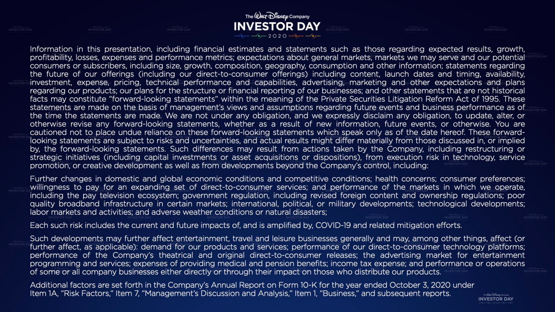 investor day information in this presentation including financial estimates and statements such as those regarding expected results growth profitability losses expenses and performance metrics expectations about general markets markets we may serve and our potential consumers or subscribers including size growth composition geography consumption and other information statements regarding the future of our offerings including our direct to consumer offerings including content launch dates and timing availability investment expense pricing technical performance and capabilities advertising marketing and other expectations and plans regarding our products our plans for the structure or financial reporting of our businesses and other statements that are not historical facts may constitute forward looking statements within the meaning of the private securities litigation reform act of these statements are made on the basis of management views and assumptions regarding future events and business performance as of the time the statements are made we are not under any obligation and we expressly disclaim any obligation to update alter or otherwise revise any forward looking statements whether as a result of new information future events or otherwise you are cautioned not to place undue reliance on these forward looking statements which speak only as of the date hereof these forward looking statements are subject to risks and uncertainties and actual results might differ materially from those discussed in or implied by the forward looking statements such differences may result from actions taken by the company including or strategic initiatives including capital investments or asset acquisitions or dispositions from execution risk in technology service promotion or creative development as well as from beyond the company control including further changes in domestic and global economic conditions and competitive conditions health concerns consumer preferences willingness to pay for an expanding set of direct to consumer services and performance of the markets in which we operate including the pay television ecosystem government regulation including revised foreign content and ownership regulations poor quality infrastructure in certain markets international political or military developments technological developments labor markets and activities and adverse weather conditions or natural disasters each such risk includes the current and future impacts of and is amplified by covid and related mitigation efforts such developments may further affect entertainment travel and leisure businesses generally and may among other things affect or further affect as applicable demand for our products and services performance of our direct to consumer technology platforms performance of the company theatrical and original direct to consumer releases the advertising market for entertainment programming and services expenses of providing medical and pension benefits income tax expense and performance or operations of some or all company businesses either directly or through their impact on those who distribute our products additional factors are set forth in the company annual report on form for the year ended under item a risk factors item management discussion and analysis item business and subsequent reports | Disney