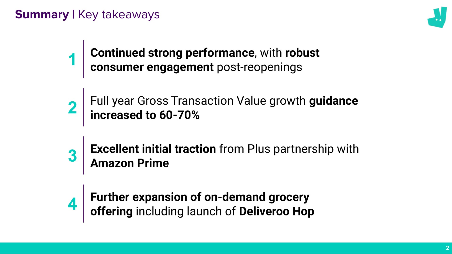 summary key continued strong performance with robust consumer engagement post reopenings full year gross transaction value growth guidance increased to excellent initial traction from plus partnership with prime further expansion of on demand grocery offering including launch of hop a | Deliveroo