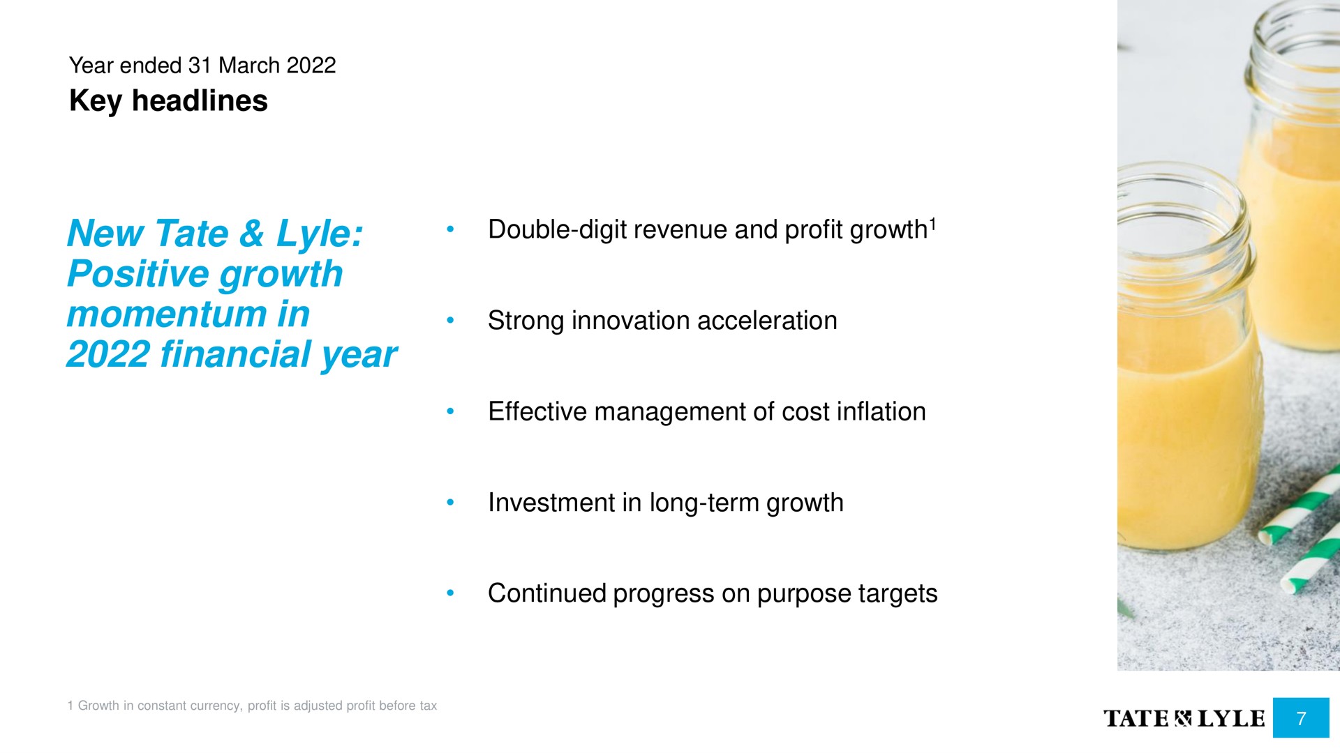 key headlines new tate positive growth momentum in financial year double digit revenue and profit growth strong innovation acceleration effective management of cost inflation investment in long term growth continued progress on purpose targets | Tate and Lyle
