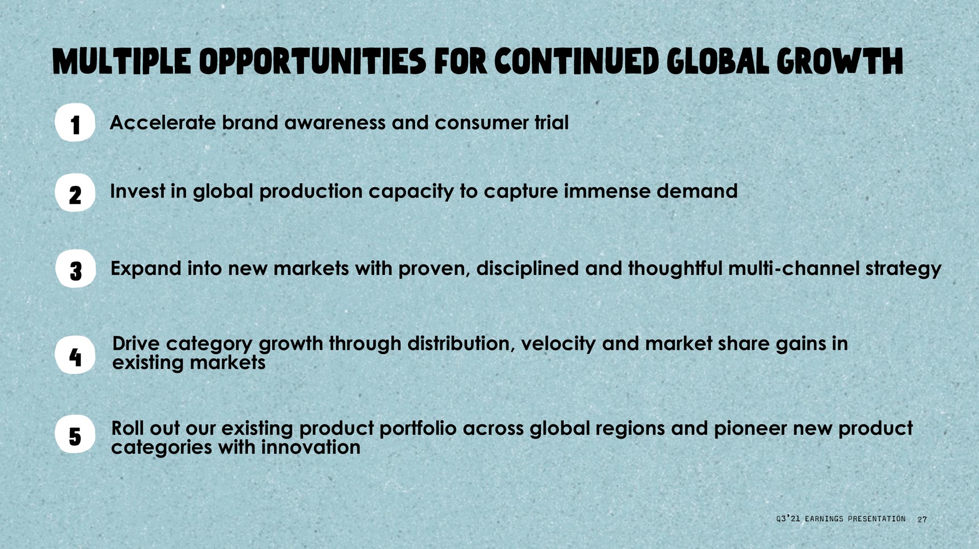 accelerate brand awareness and consumer trial invest in global production capacity to capture immense demand expand into new markets with proven disciplined and thoughtful channel strategy drive category growth through distribution velocity and market share gains in existing markets roll out our existing product portfolio across global regions and pioneer new product categories with innovation multiple opportunities for continued | Oatly