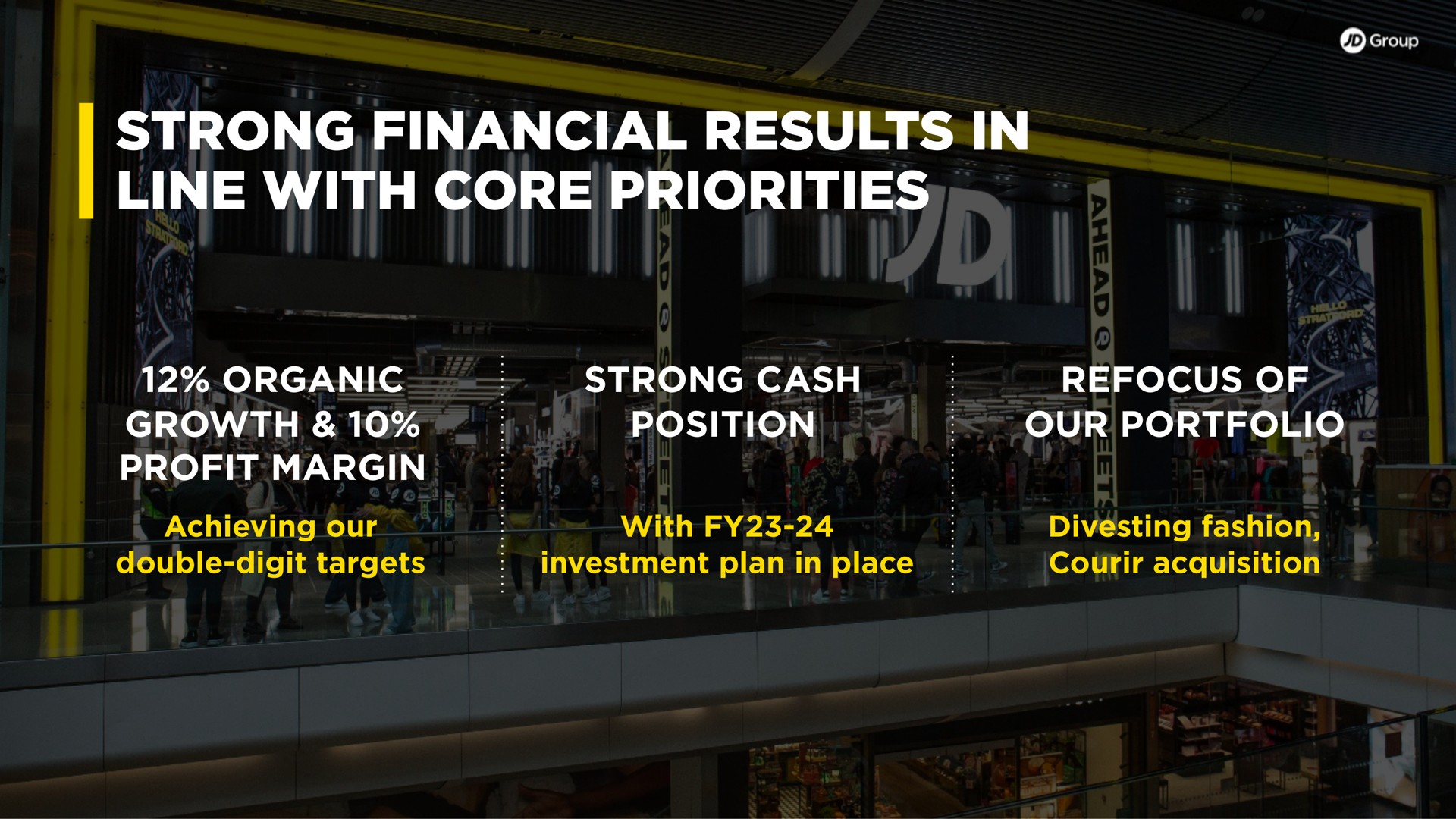 strong financial results in line with core priorities organic growth profit margin strong cash position refocus of our portfolio achieving our double digit targets with investment plan in place divesting fashion acquisition | JD Sports