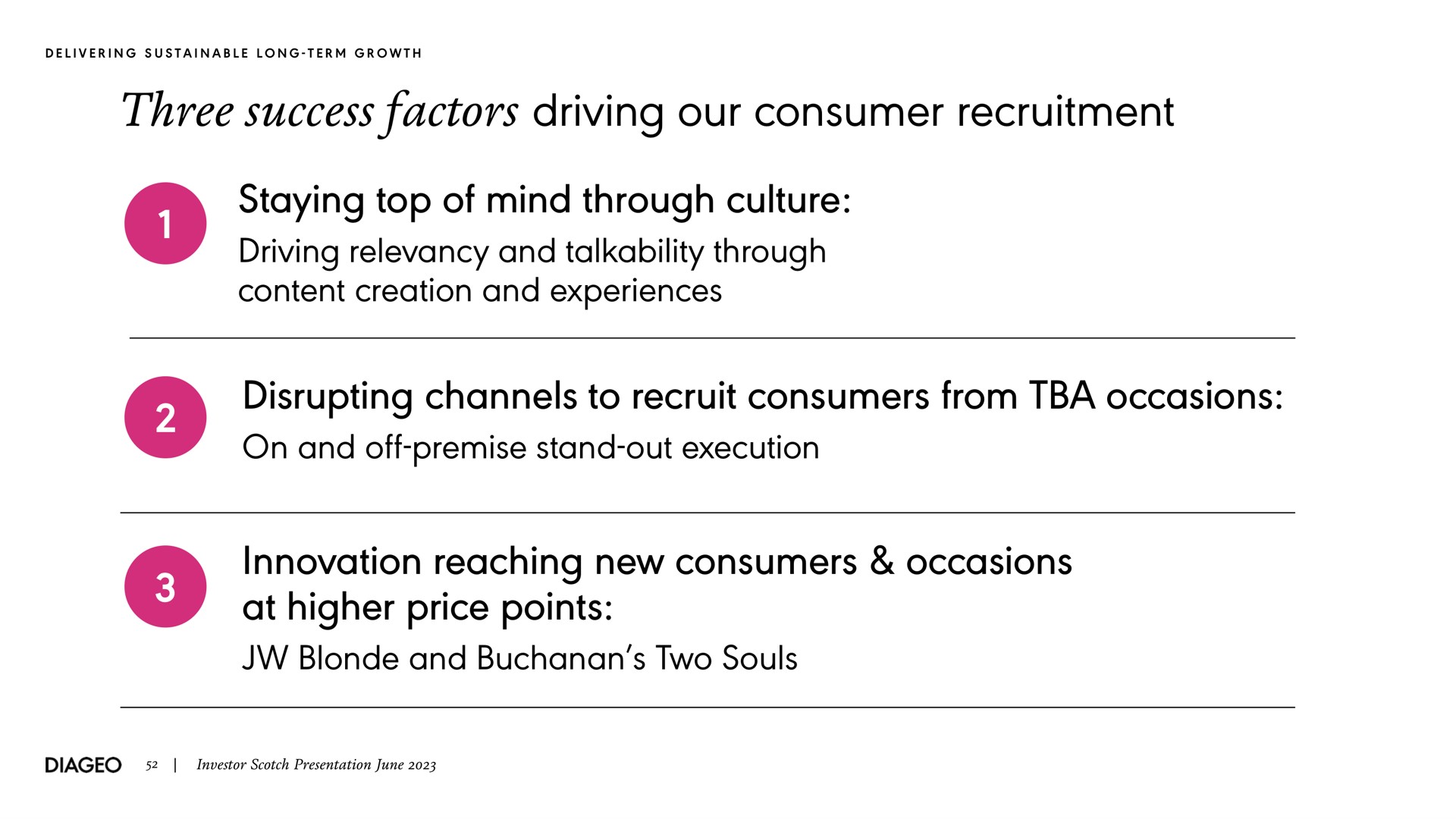 three success factors driving our consumer recruitment staying top of mind through culture driving relevancy and talkability through content creation and experiences disrupting channels to recruit consumers from occasions on and off premise stand out execution innovation reaching new consumers occasions at higher price points blonde and two souls delivering sustainable long term growth investor scotch presentation june | Diageo