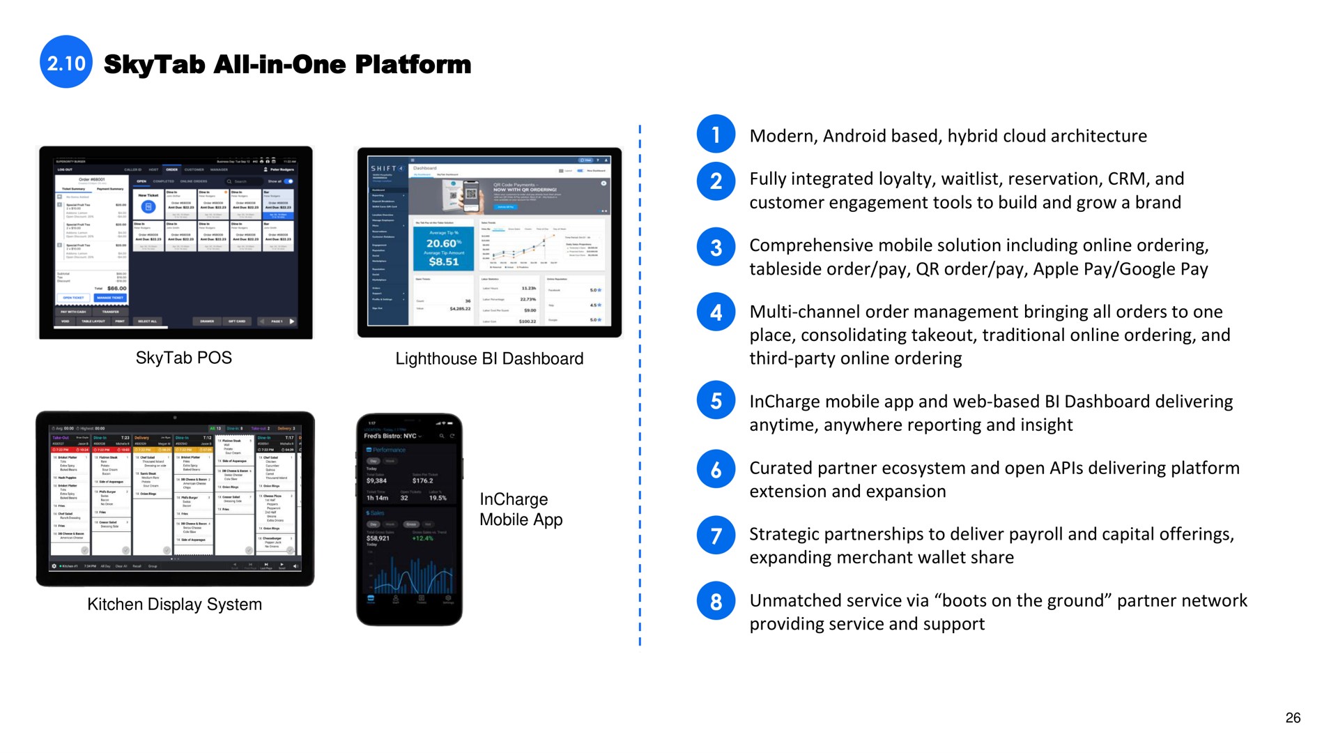 all in one platform modern android based hybrid cloud architecture fully integrated loyalty reservation and customer engagement tools to build and grow a brand comprehensive mobile solution including ordering order pay order pay apple pay pay channel order management bringing all orders to one place consolidating traditional ordering and third party ordering mobile and web based dashboard delivering anywhere reporting and insight partner ecosystem and open delivering platform extension and expansion strategic partnerships to deliver payroll and capital offerings expanding merchant wallet share unmatched service via boots on the ground partner network providing service and support pos | Shift4