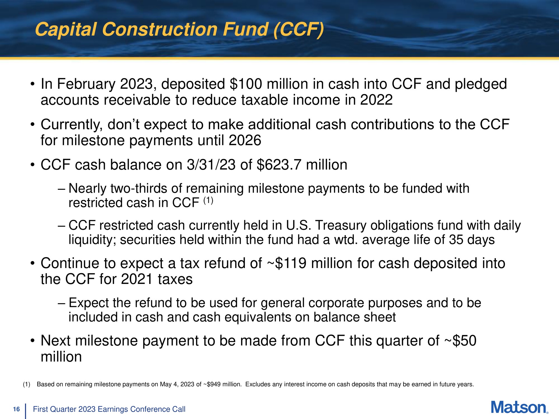 capital construction fund in deposited million in cash into and pledged accounts receivable to reduce taxable income in currently don expect to make additional cash contributions to the for milestone payments until cash balance on of million continue to expect a tax refund of million for cash deposited into the for taxes next milestone payment to be made from this quarter of million restricted held treasury obligations with daily | Matson