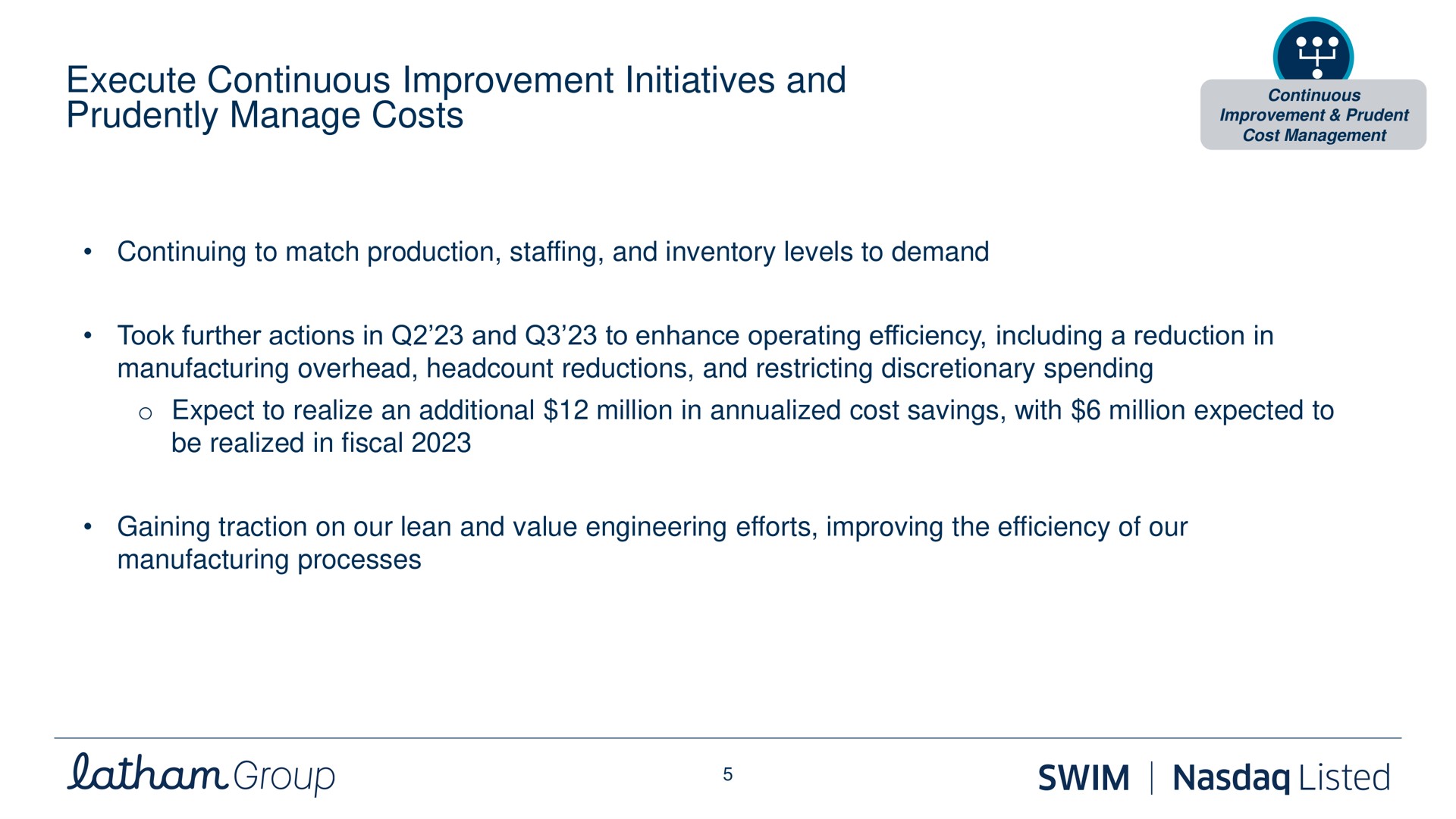 execute continuous improvement initiatives and enhancing and expanding strategic partnerships with grand dealers prudently manage costs continuing to match production staffing and inventory levels to demand took further actions in and to enhance operating efficiency including a reduction in manufacturing overhead reductions and restricting discretionary spending expect to realize an additional million in cost savings with million expected to be realized in fiscal gaining traction on our lean and value engineering efforts improving the efficiency of our manufacturing processes prudent group swim listed | Latham Pool Company