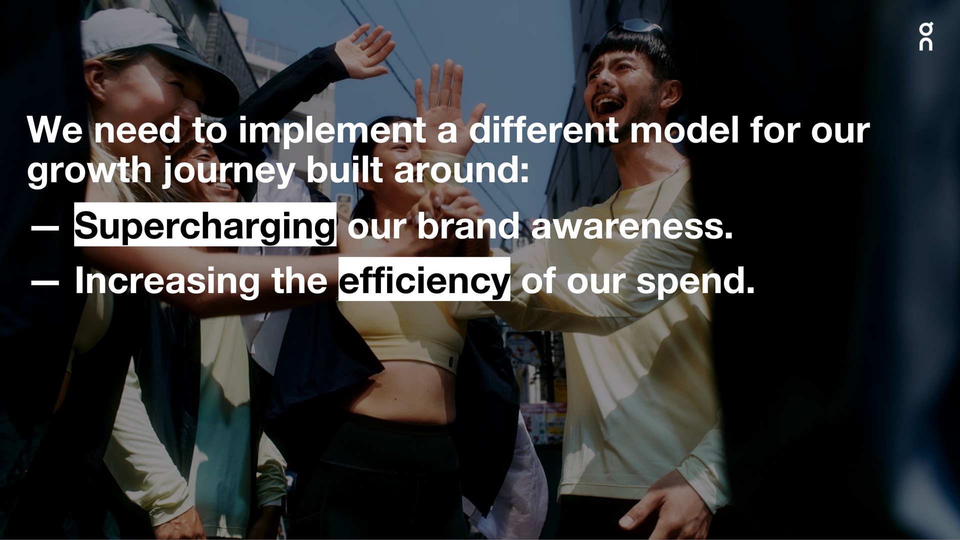 we need to implement a different model for our growth journey built around supercharging our brand awareness increasing the efficiency of our spend odel whit i olla at if aware ass emit i it | On Holding