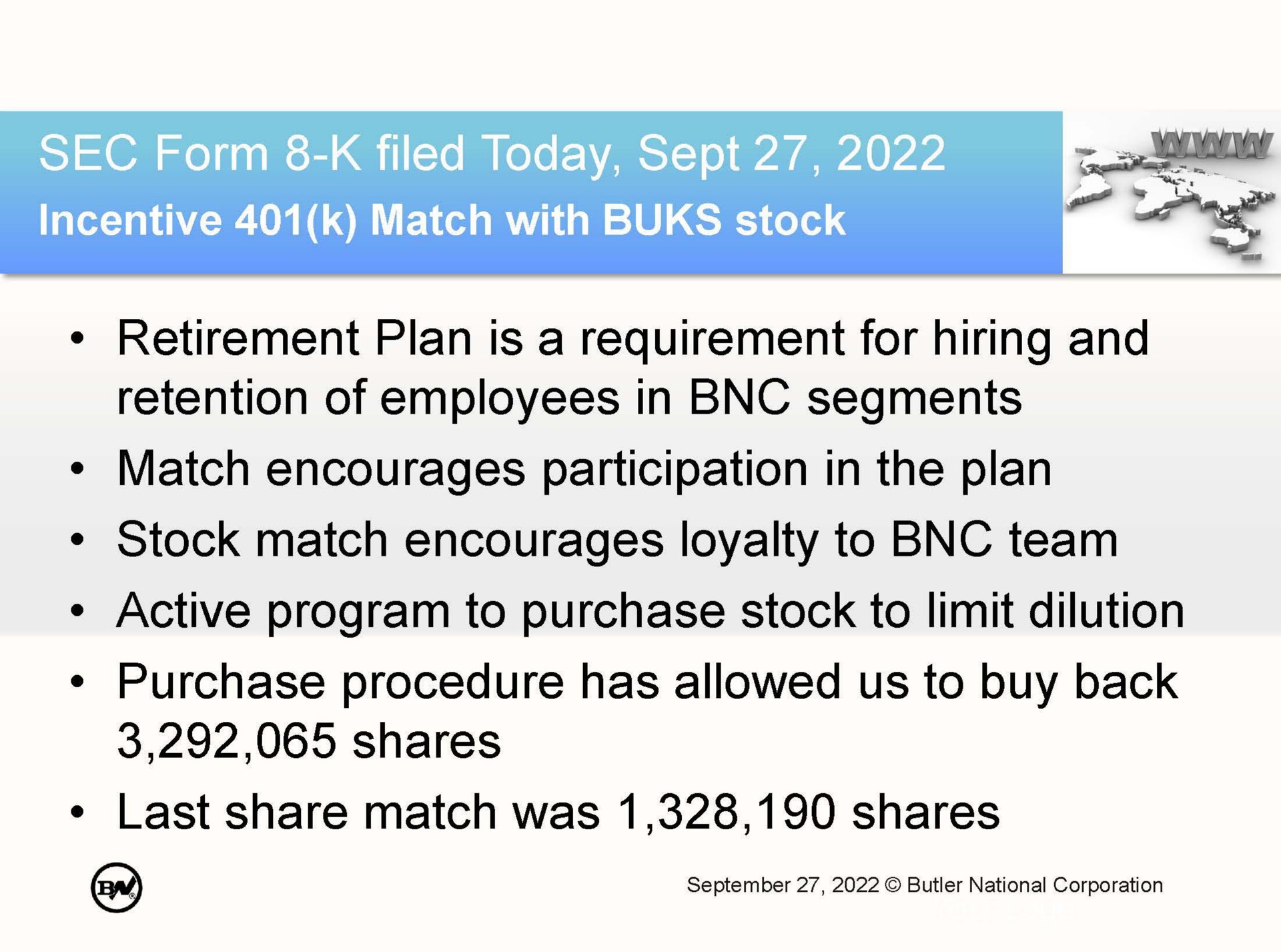 retirement plan is a requirement for hiring and retention of employees in segments match encourages participation in the plan stock match encourages loyalty to team active program to purchase stock to limit dilution purchase procedure has allowed us to buy back shares last share match was shares | Butler National Corporation