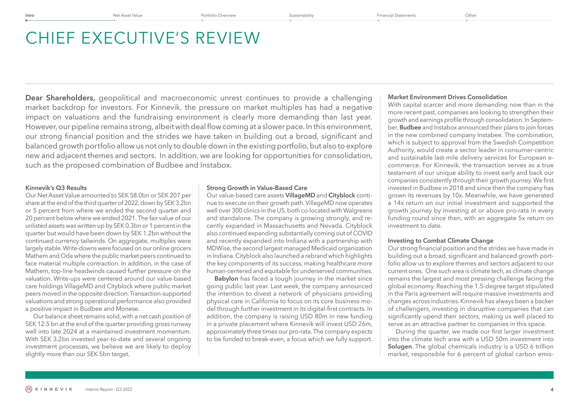 chief executive review dear shareholders geopolitical and unrest continues to provide a challenging market backdrop for investors for the pressure on market multiples has had a negative impact on valuations and the environment is clearly more demanding than last year however our pipeline remains strong albeit with deal flow coming at a pace in this environment our strong financial position and the strides we have taken in building out a broad significant and balanced growth portfolio allow us not only to double down in the existing portfolio but also to explore new and adjacent themes and sectors in addition we are looking for opportunities for consolidation such as the proposed combination of and results our net asset value amounted to or per share at the end of the third quarter of down by or percent from where we ended the second quarter and percent below where we ended the fair value of our unlisted assets was written up by or percent in the quarter but would have been down by without the continued currency on aggregate multiples were largely stable write downs were focused on our grocers and oda where the public market peers continued to face material multiple contraction in addition in the case of top line caused further pressure on the valuation write ups were centered around our value based care holdings and where public market peers moved in the opposite direction transaction supported valuations and strong operational performance also provided a positive impact in and our balance sheet remains solid with a net cash position of at the end of the quarter providing gross runway well into late at a maintained investment momentum with invested year to date and several ongoing investment processes we believe we are likely to deploy slightly more than our target strong growth in value based care our value based care assets and to execute on their growth path now operates well over clinics in the us both located with and the company is growing strongly and expanded in and also continued expanding substantially coming out of covid and recently expanded into with a partnership with the second managed organization in also launched a rebrand which highlights the key components of its success making more human centered and equitable for communities has faced a tough journey in the market since going public last year last week the company announced the intention to divest a network of physicians providing physical care in to focus on its core business through further investment in its digital first contracts in addition the company is raising in new funding in a private placement where will invest approximately three times our pro rata the company expects to be funded to break even a focus which we fully support market environment drives consolidation with capital and more demanding now than in the more recent past companies are looking to strengthen their growth and earnings profile through consolidation in ber and announced their plans to join forces in the new combined company the combination which is subject to approval from the competition authority would create a sector leader in consumer centric and sustainable last mile delivery services for commerce for the transaction serves as a true testament of our unique ability to invest early and back our companies consistently through their growth journey we first invested in in and since then the company has grown its revenues by meanwhile we have generated a return on our initial investment and supported the growth journey by investing at or above pro rata in every funding round since then with an aggregate return on investment to date investing to combat climate change our strong financial position and the strides we have made in building out a broad significant and balanced growth port folio allow us to explore themes and sectors adjacent to our current ones one such area is climate tech as climate change remains the and most pressing challenge facing the global economy reaching the degree target stipulated in the agreement will require massive investments and changes across industries has always been a backer of challengers investing in disruptive companies that can significantly upend their sectors making us well placed to serve as an attractive partner to companies in this space during the quarter we made our first investment into the climate tech area with a investment into the global chemicals industry is a trillion market responsible for percent of global carbon | Kinnevik