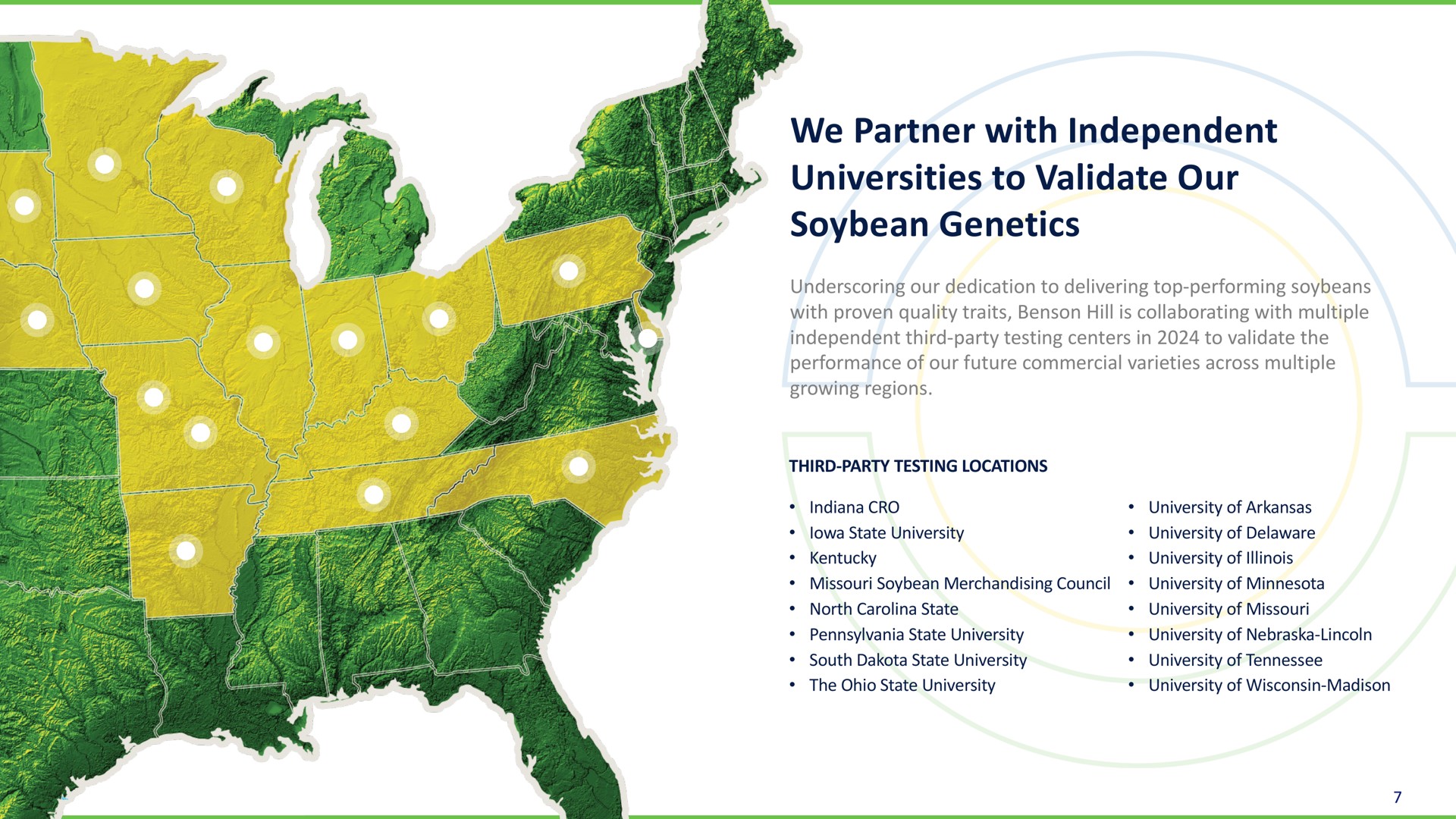 we partner with independent universities to validate our soybean genetics underscoring our dedication to delivering top performing soybeans with proven quality traits hill is collaborating with multiple independent third party testing centers in to validate the performance of our future commercial varieties across multiple growing regions third party testing locations cro state university soybean merchandising council north state state university south state university the state university university of university of university of university of university of university of university of university of | Benson Hill