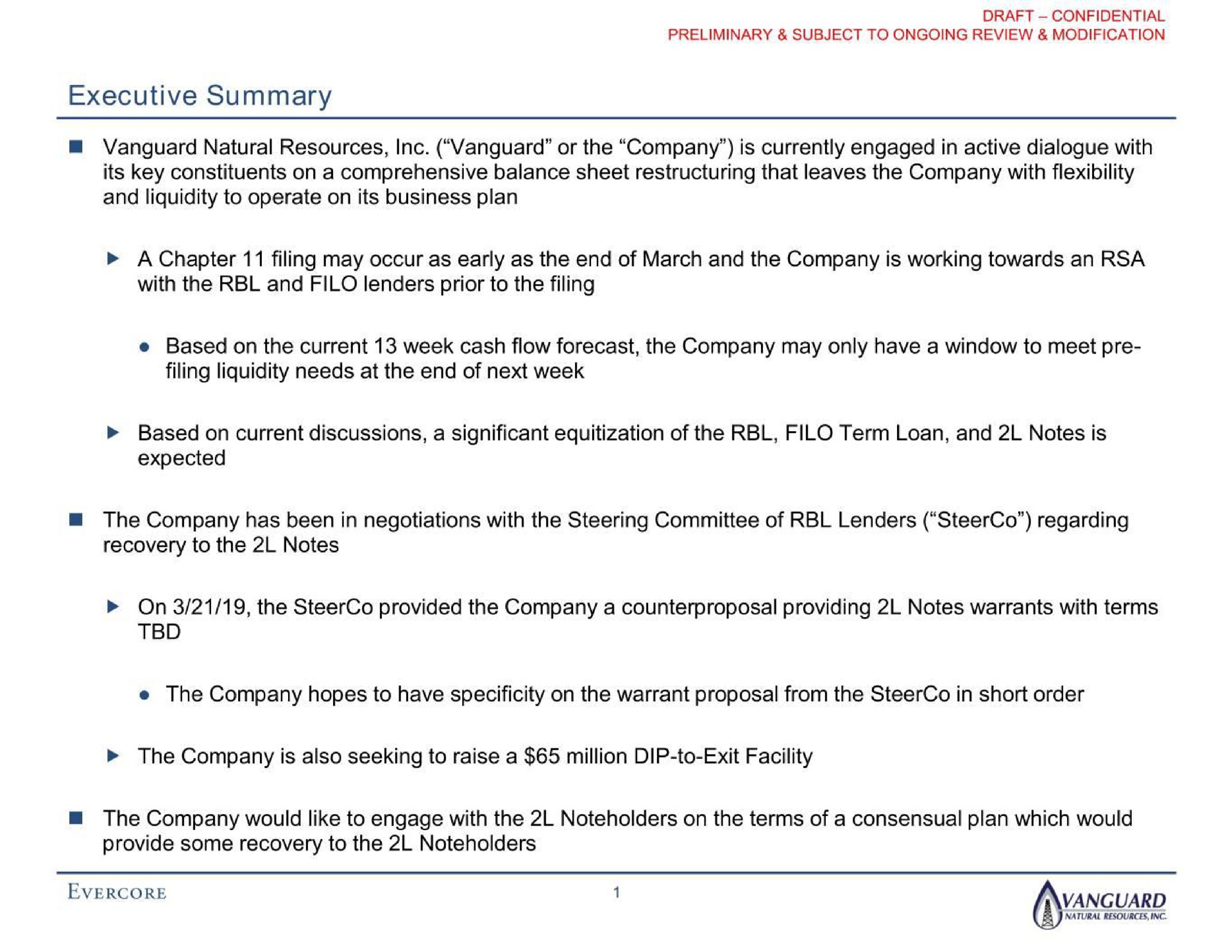 executive summary vanguard natural resources vanguard or the company is currently engaged in active dialogue with its key constituents on a comprehensive balance sheet that leaves the company with flexibility and liquidity to operate on its business plan a chapter with the and filo lenders prior to the filing filing may occur as early as the end of march and the company is working towards an based on the current week cash flow forecast the company may only have a window to meet filing liquidity needs at the end of next week based on current discussions a significant of the filo term loan and notes is expected the company has been in negotiations with the steering committee of lenders regarding recovery to the notes on the provided the company a counterproposal providing notes warrants with terms the company hopes to have specificity on the warrant proposal from the in short order the company is also seeking to raise a million dip to exit facility the company would like to engage with the on the terms of a consensual plan which would provide some recovery to the | Evercore