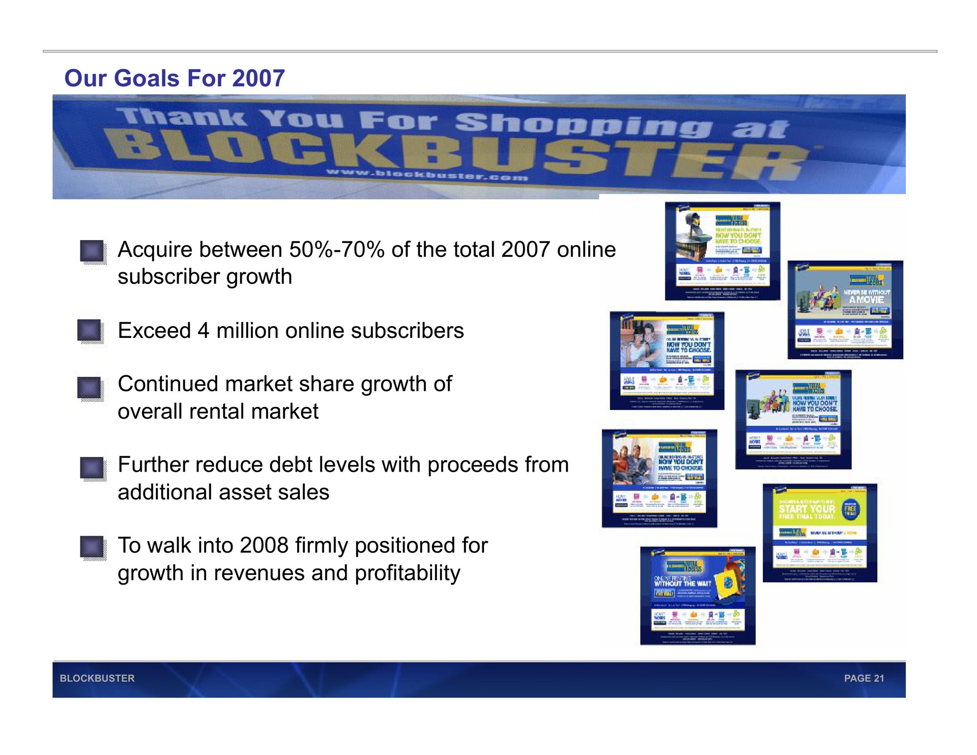 our goals for acquire between of the total subscriber growth exceed million subscribers continued market share growth of overall rental market further reduce debt levels with proceeds from additional asset sales to walk into firmly positioned for growth in revenues and profitability a rad | Blockbuster Video