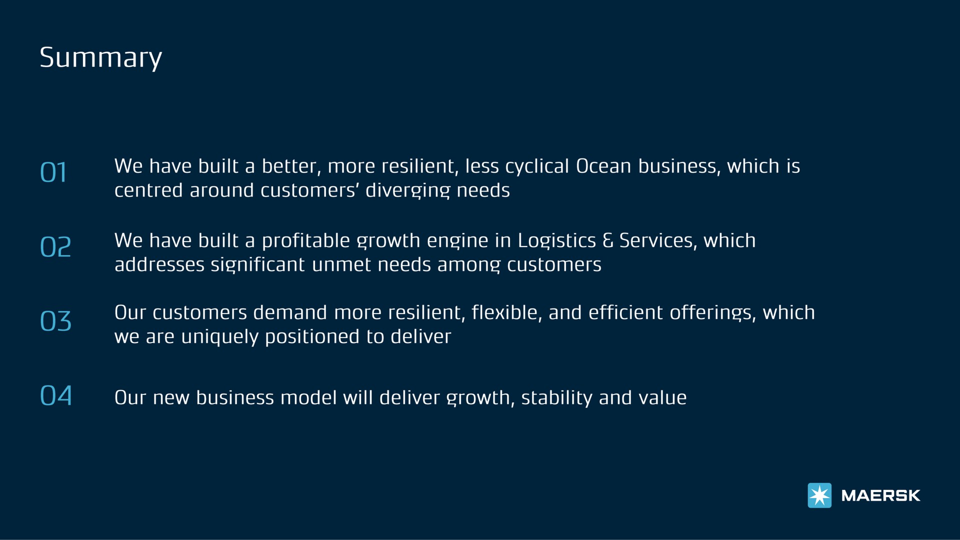 solan of we have built a better more resilient less cyclical ocean business which is around customers diverging needs we have built a profitable growth engine in logistics services which addresses significant unmet needs among customers our customers demand more resilient flexible and efficient offerings which we are uniquely positioned to deliver our new business model will deliver growth stability and value | Maersk