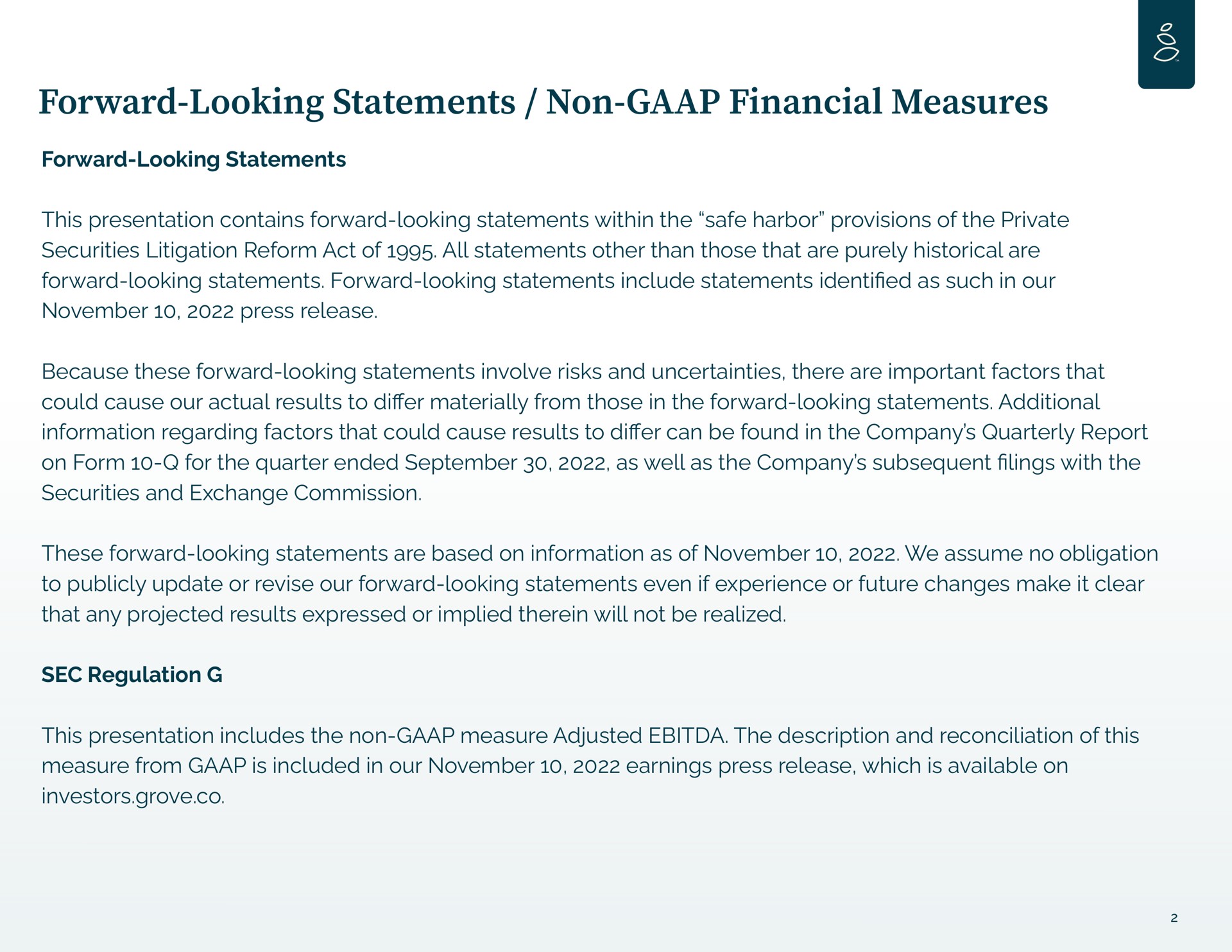 forward looking statements non financial measures forward looking statements this presentation contains forward looking statements within the safe harbor provisions of the private securities litigation reform act of all statements other than those that are purely historical are forward looking statements forward looking statements include statements as such in our press release because these forward looking statements involve risks and uncertainties there are important factors that could cause our actual results to materially from those in the forward looking statements additional information regarding factors that could cause results to can be found in the company quarterly report on form for the quarter ended as well as the company subsequent lings with the securities and exchange commission these forward looking statements are based on information as of we assume no obligation to publicly update or revise our forward looking statements even if experience or future changes make it clear that any projected results expressed or implied therein will not be realized sec regulation this presentation includes the non measure adjusted the description and reconciliation of this measure from is included in our earnings press release which is available on investors grove identified | Grove