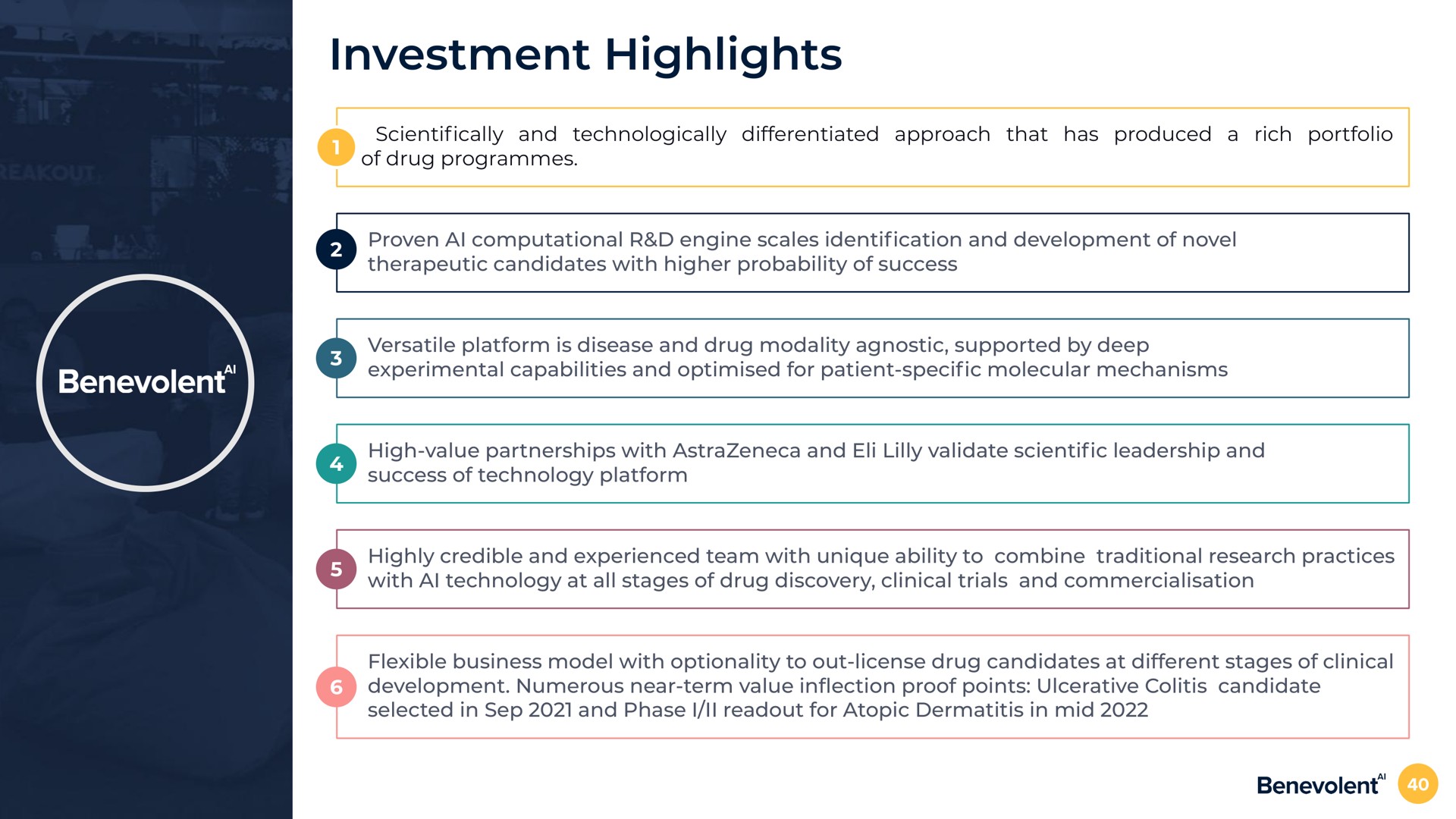 investment highlights and technologically differentiated approach that has produced a rich portfolio of drug programmes proven computational engine scales cation and development of novel therapeutic candidates with higher probability of success versatile platform is disease and drug modality agnostic supported by deep experimental capabilities and for patient molecular mechanisms high value partnerships with and validate leadership and success of technology platform highly credible and experienced team with unique ability to combine traditional research practices with technology at all stages of drug discovery clinical trials and flexible business model with optionality to out license drug candidates at different stages of clinical development numerous near term value in proof points ulcerative colitis candidate selected in and phase i for atopic dermatitis in mid | BenevolentAI