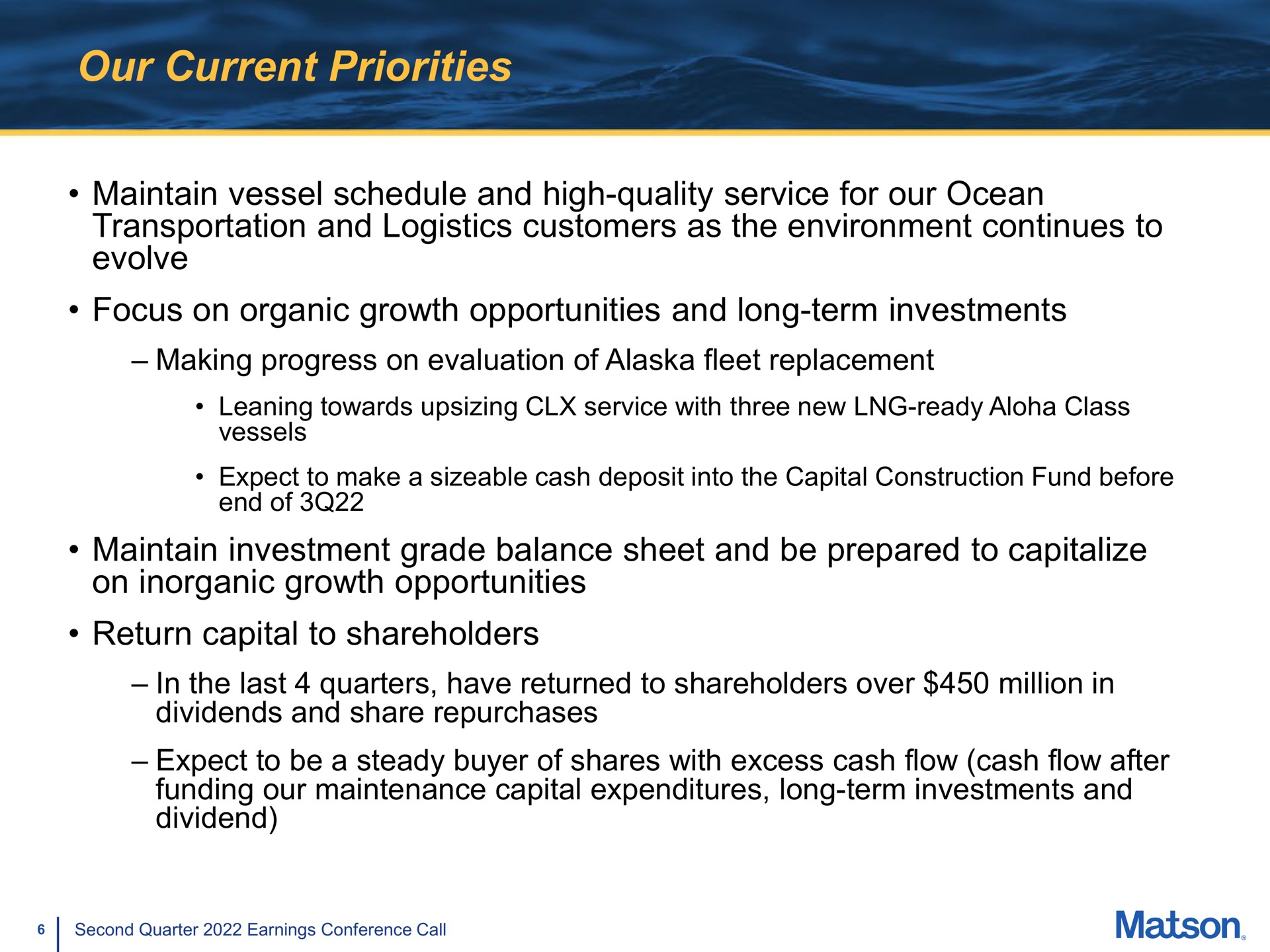 our current priorities maintain vessel schedule and high quality service for our ocean transportation and logistics customers as the environment continues to evolve focus on organic growth opportunities and long term investments making progress on evaluation of fleet replacement maintain investment grade balance sheet and be prepared to capitalize on inorganic growth opportunities return capital to shareholders in the last quarters have returned to shareholders over million in dividends and share repurchases expect to be a steady buyer of shares with excess cash flow cash flow after funding our maintenance capital expenditures long term investments and dividend | Matson