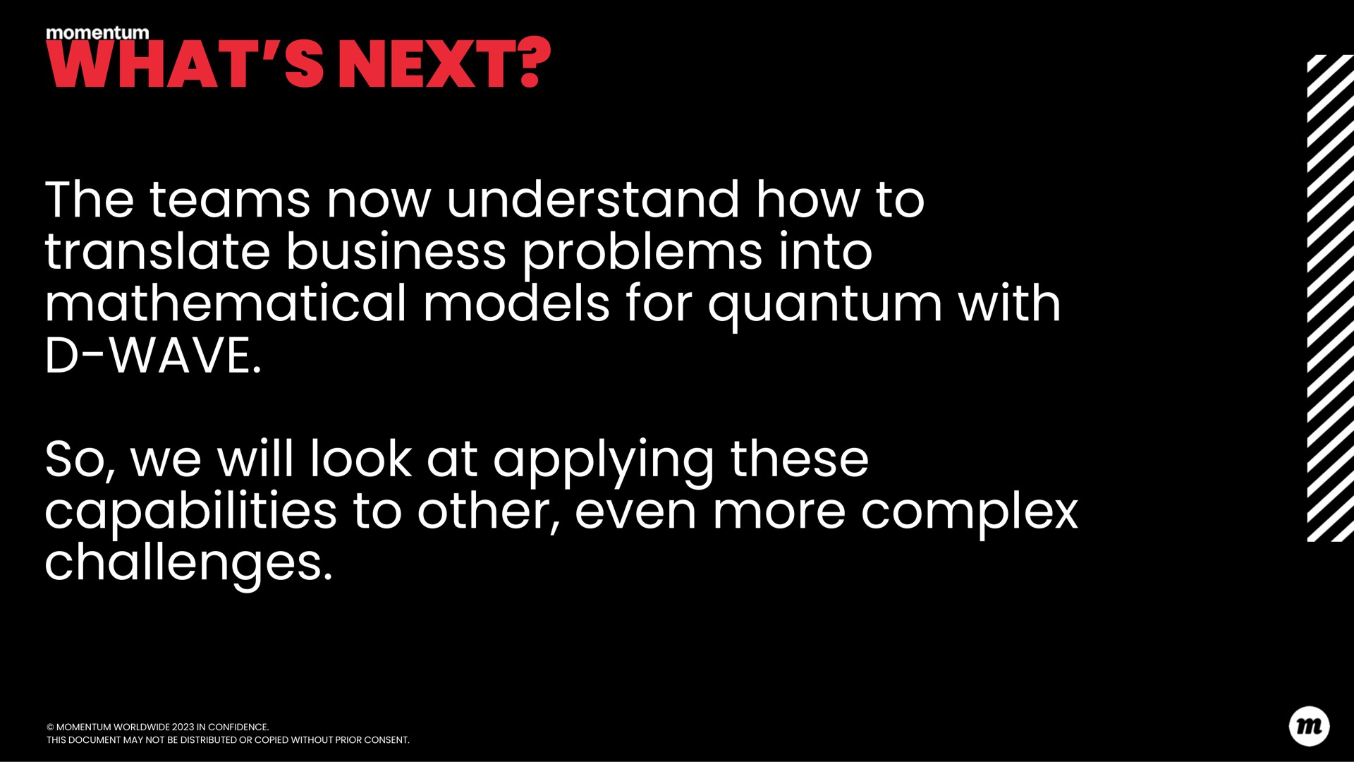what next the teams now understand how to translate business problems into mathematical models for quantum with wave so we will look at applying these capabilities to other even more complex challenges a | D-Wave