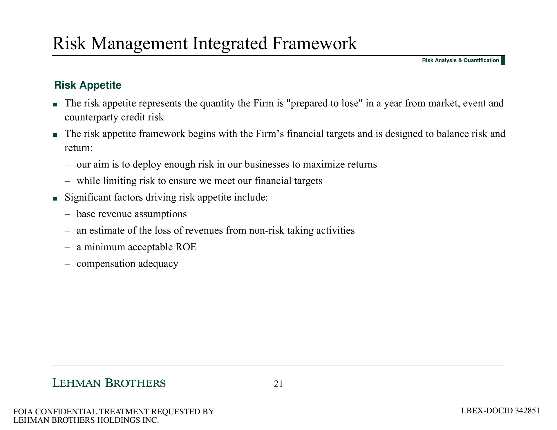 risk management integrated framework risk appetite the risk appetite represents the quantity the firm is prepared to lose in a year from market event and credit risk the risk appetite framework begins with the firm financial targets and is designed to balance risk and return our aim is to deploy enough risk in our businesses to maximize returns while limiting risk to ensure we meet our financial targets significant factors driving risk appetite include base revenue assumptions an estimate of the loss of revenues from non risk taking activities a minimum acceptable roe compensation adequacy | Lehman Brothers