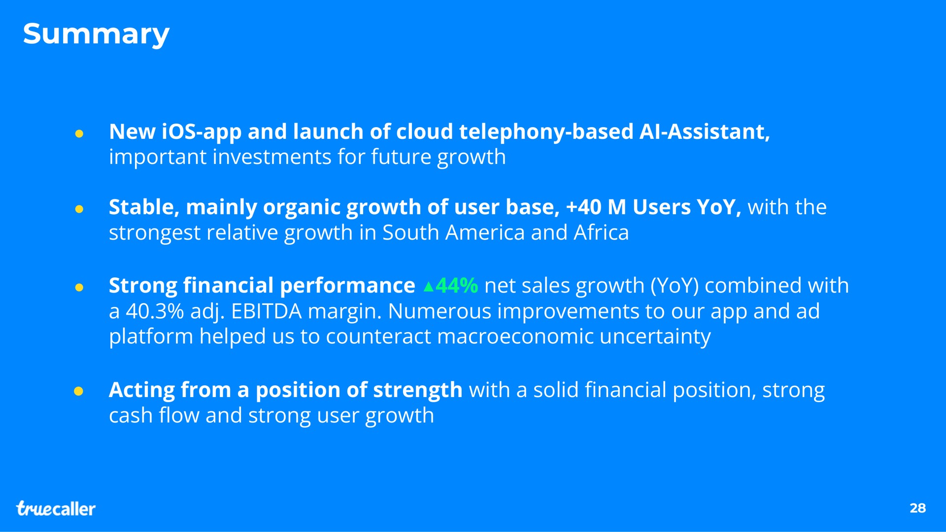 summary new ios and launch of cloud telephony based assistant important investments for future growth stable mainly organic growth of user base users yoy with the relative growth in south and strong performance net sales growth yoy combined with a margin numerous improvements to our and platform helped us to counteract uncertainty acting from a position of strength with a solid position strong cash and strong user growth assistant financial financial flow | Truecaller