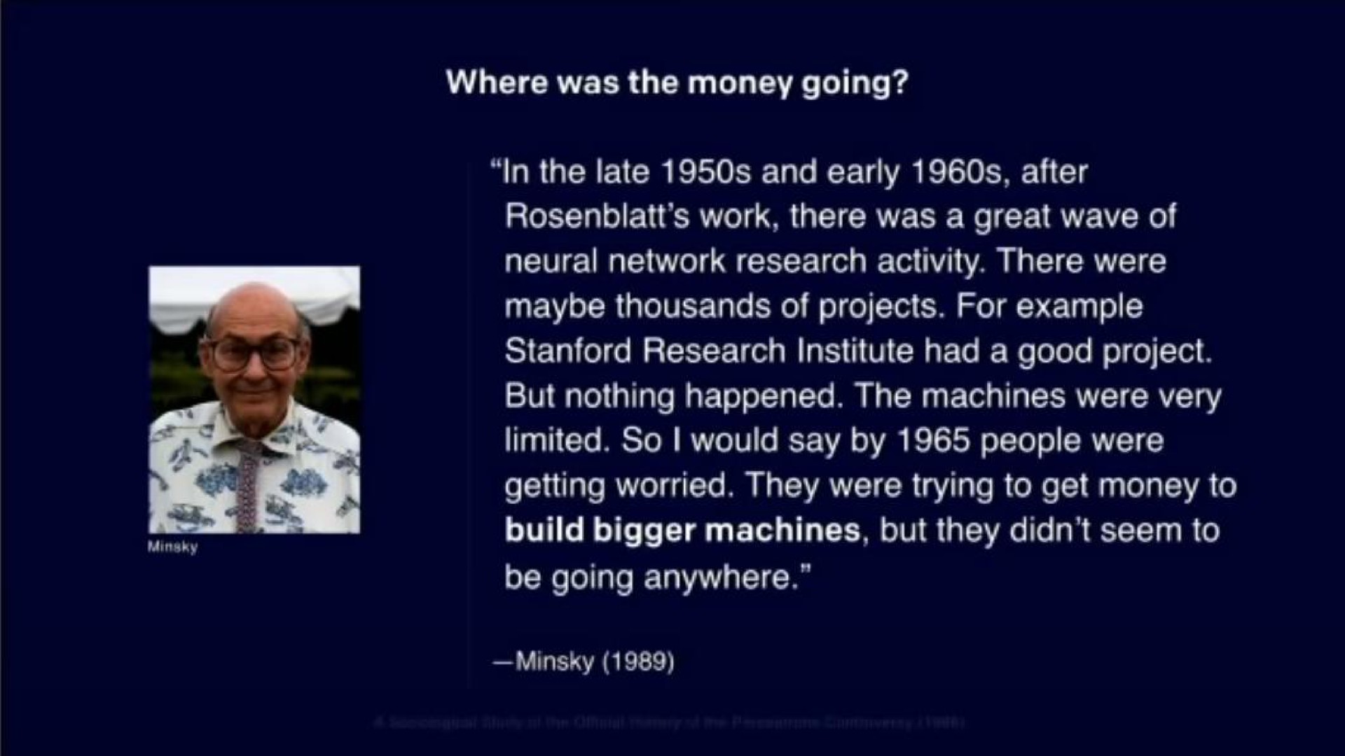 where was the money going in the late and early after work there was a great wave of neural network research activity there were maybe thousands of projects for example research institute had a good project but nothing happened the machines were very limited so would say by people were getting worried they were trying to get money to build bigger machines but they seem to be going anywhere | OpenAI