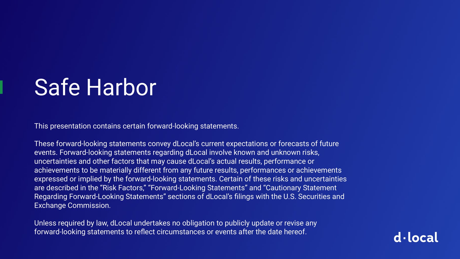 safe harbor this presentation contains certain forward looking statements these forward looking statements convey current expectations or forecasts of future events forward looking statements regarding involve known and unknown risks uncertainties and other factors that may cause actual results performance or achievements to be materially different from any future results performances or achievements expressed or implied by the forward looking statements certain of these risks and uncertainties are described in the risk factors forward looking statements and cautionary statement regarding forward looking statements sections of lings with the securities and exchange commission unless required by law undertakes no obligation to publicly update or revise any forward looking statements to circumstances or events after the date hereof filings reflect local | dLocal