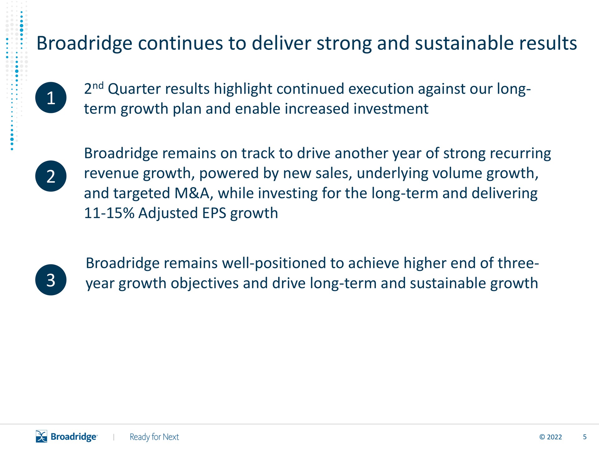 continues to deliver strong and sustainable results quarter results highlight continued execution against our long term growth plan and enable increased investment remains on track to drive another year of strong recurring revenue growth powered by new sales underlying volume growth and targeted a while investing for the long term and delivering adjusted growth remains well positioned to achieve higher end of three year growth objectives and drive long term and sustainable growth | Broadridge Financial Solutions