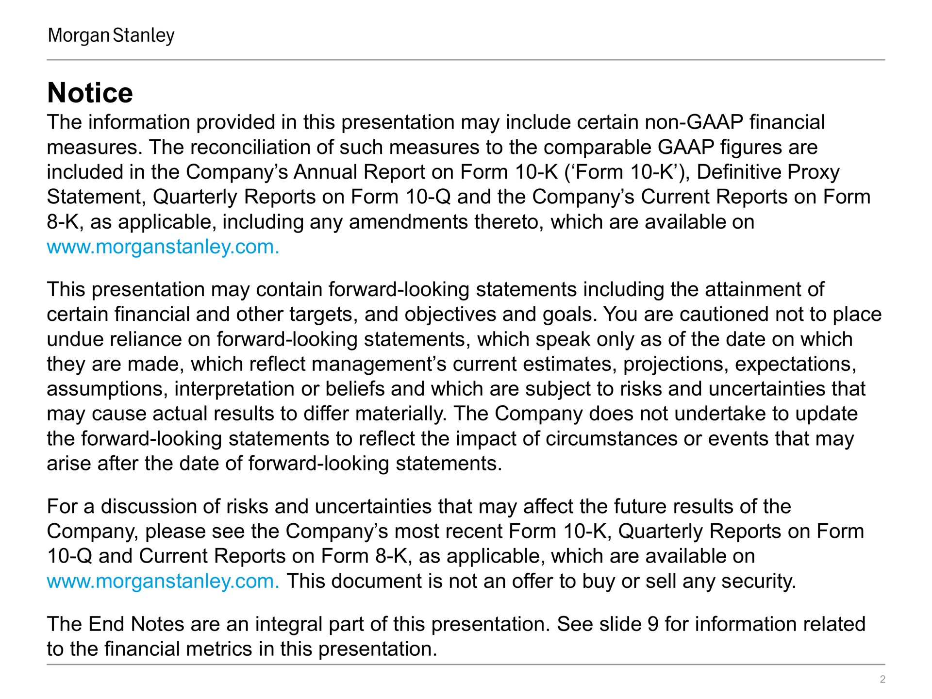 notice the information provided in this presentation may include certain non financial measures the reconciliation of such measures to the comparable figures are included in the company annual report on form form definitive proxy statement quarterly reports on form and the company current reports on form as applicable including any amendments thereto which are available on this presentation may contain forward looking statements including the attainment of certain financial and other targets and objectives and goals you are cautioned not to place undue reliance on forward looking statements which speak only as of the date on which they are made which reflect management current estimates projections expectations assumptions interpretation or beliefs and which are subject to risks and uncertainties that may cause actual results to differ materially the company does not undertake to update the forward looking statements to reflect the impact of circumstances or events that may arise after the date of forward looking statements for a discussion of risks and uncertainties that may affect the future results of the company please see the company most recent form quarterly reports on form and current reports on form as applicable which are available on this document is not an offer to buy or sell any security the end notes are an integral part of this presentation see slide for information related to the financial metrics in this presentation | Morgan Stanley