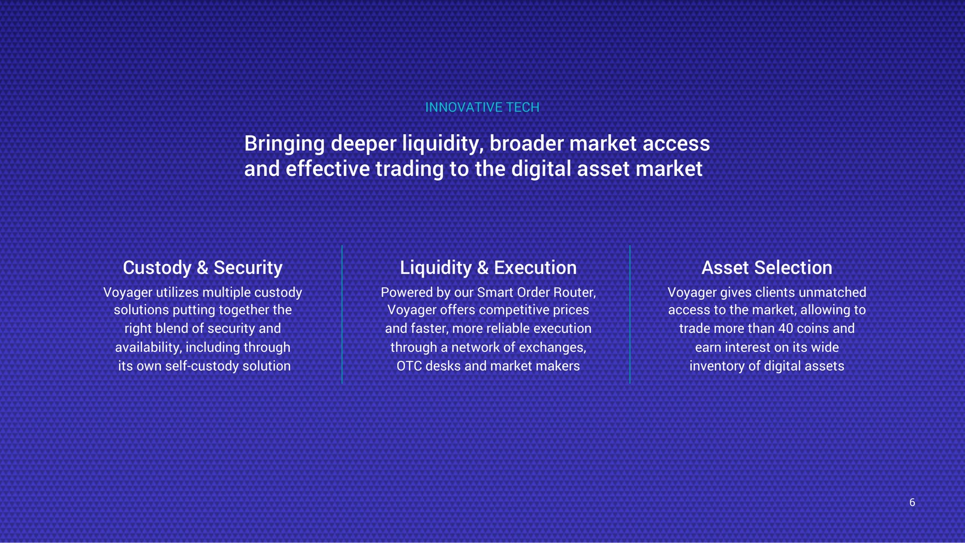innovative tech bringing liquidity market access and effective trading to the digital asset market custody security voyager utilizes multiple custody solutions putting together the right blend of security and availability including through its own self custody solution liquidity execution powered by our smart order router voyager offers competitive prices and faster more reliable execution through a network of exchanges desks and market makers asset selection voyager gives clients unmatched access to the market allowing to trade more than coins and earn interest on its wide inventory of digital assets | Voyager Digital
