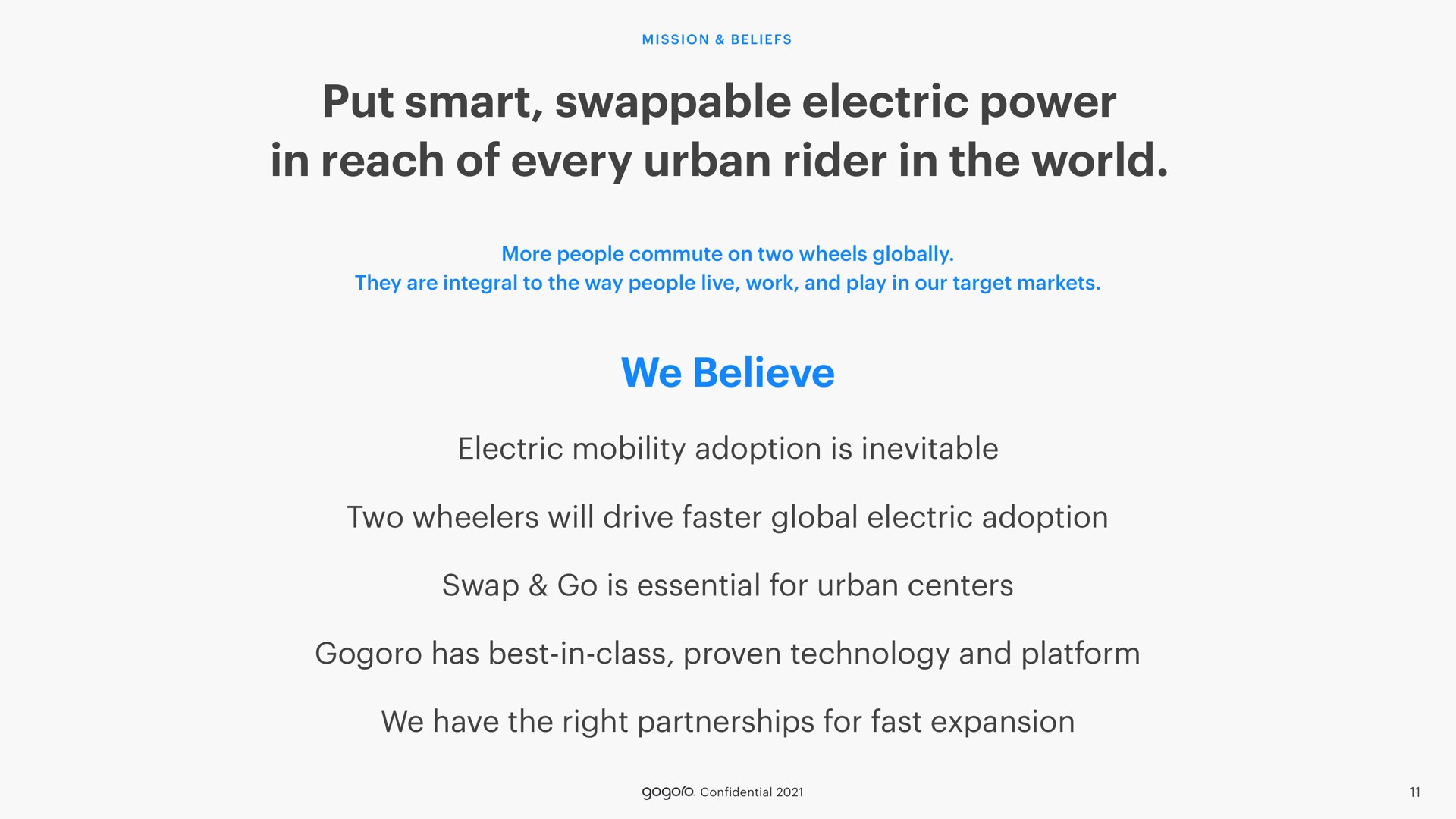 put smart electric power in reach of every urban rider in the world we believe electric mobility adoption is inevitable two wheelers will drive faster global electric adoption swap go is essential for urban centers has best in class proven technology and platform we have the right partnerships for fast expansion | Gogoro