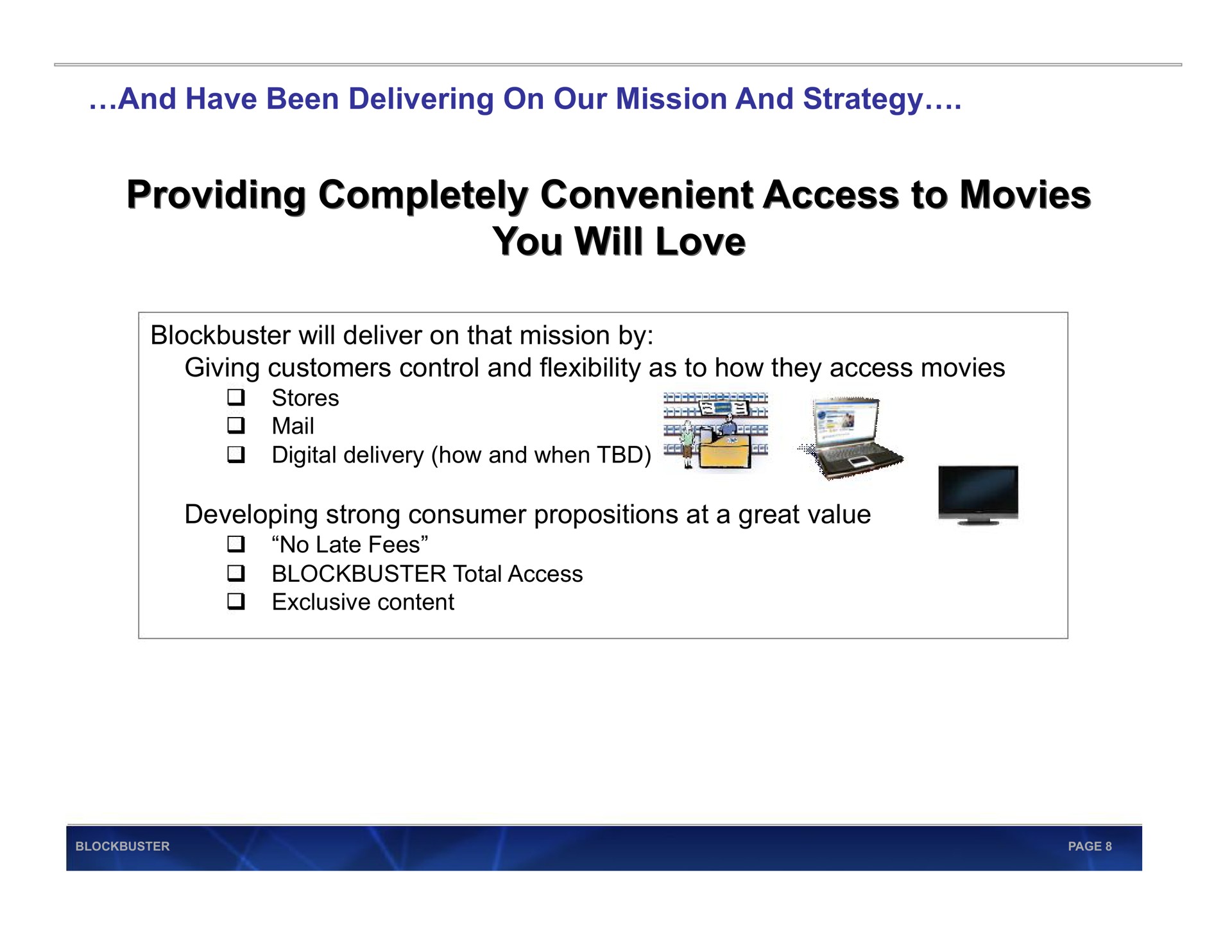 and have been delivering on our mission and strategy providing completely convenient access to movies providing completely convenient access to movies you will love you will love blockbuster will deliver on that mission by giving customers control and flexibility as to how they access movies developing strong consumer propositions at a great value now mail no late fees total | Blockbuster Video