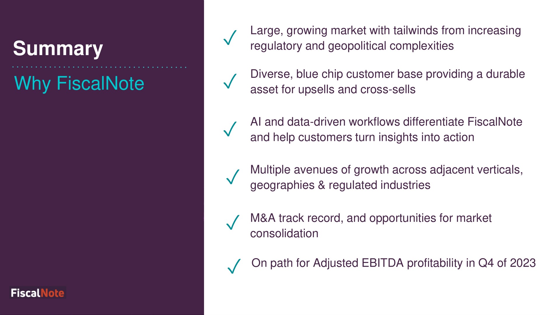 summary why large growing market with from increasing regulatory and geopolitical complexities diverse blue chip customer base providing a durable asset for and cross sells and data driven differentiate and help customers turn insights into action multiple avenues of growth across adjacent verticals geographies regulated industries a track record and opportunities for market consolidation on path for adjusted profitability in of | FiscalNote