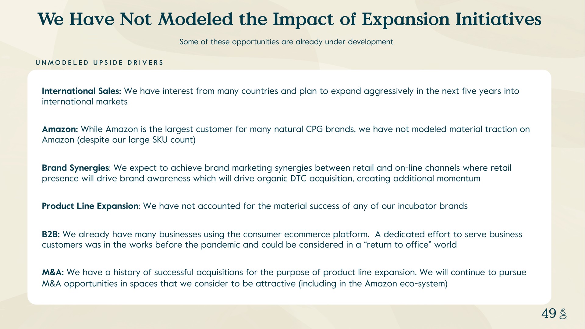 we have not modeled the impact of expansion initiatives unmodeled upside drivers some these opportunities are already under development international sales interest from many countries and plan to expand aggressively in next five years into international markets while is customer for many natural brands material traction on despite our large count brand synergies expect to achieve brand marketing synergies between retail and on line channels where retail presence will drive brand awareness which will drive organic acquisition creating additional momentum product line accounted for material success any our incubator brands already many businesses using consumer platform a dedicated effort to serve business customers was in works before pandemic and could be considered in a return to office world a a history successful acquisitions for purpose product line will continue to pursue a opportunities in spaces that consider to be attractive including in system | Grove