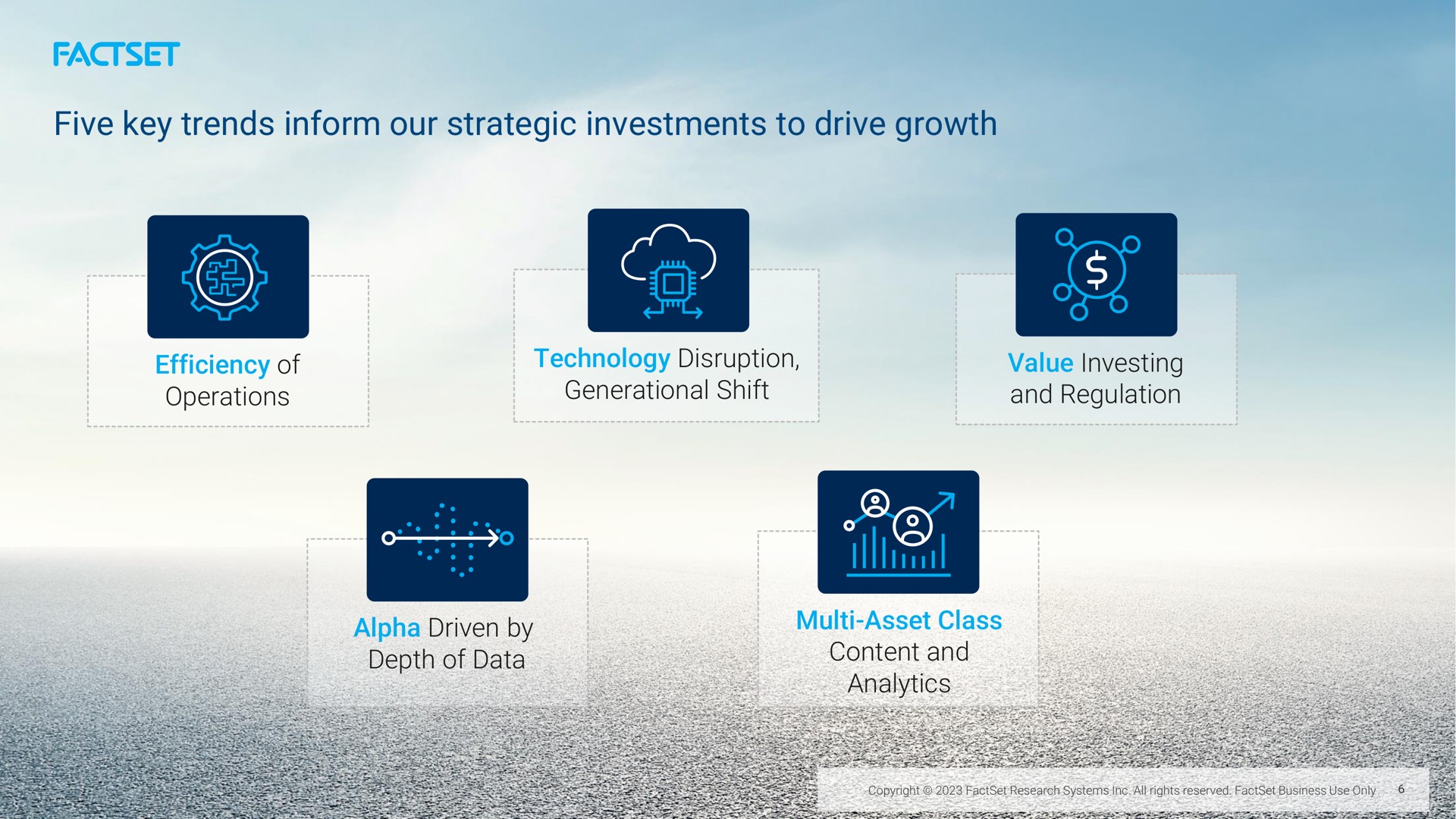 five key trends inform our strategic investments to drive growth efficiency of operations technology disruption generational shift value investing and regulation depth of data a content and | Factset
