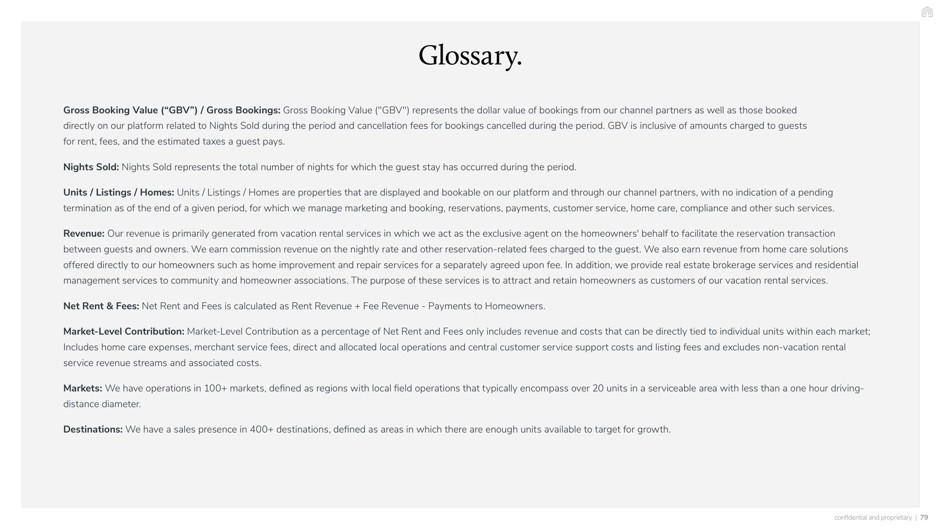 glossary gross booking value gross bookings gross booking value represents the dollar value of bookings from our channel partners as well as those booked directly on our platform related to nights sold during the period and cancellation fees for bookings cancelled during the period is inclusive of amounts charged to guests for rent fees and the estimated taxes a guest pays nights sold nights sold represents the total number of nights for which the guest stay has occurred during the period units listings homes units listings homes are properties that are displayed and bookable on our platform and through our channel partners with no indication of a pending termination as of the end of a given period for which we manage marketing and booking reservations payments customer service home care compliance and other such services revenue our revenue is primarily generated from vacation rental services in which we act as the exclusive agent on the homeowners behalf to facilitate the reservation transaction between guests and owners we earn commission revenue on the nightly rate and other reservation related fees charged to the guest we also earn revenue from home care solutions offered directly to our homeowners such as home improvement and repair services for a separately agreed upon fee in addition we provide real estate brokerage services and residential management services to community and homeowner associations the purpose of these services is to attract and retain homeowners as customers of our vacation rental services net rent fees net rent and fees is calculated as rent revenue fee revenue payments to homeowners market level contribution market level contribution as a percentage of net rent and fees only includes revenue and costs that can be directly tied to individual units within each market includes home care expenses merchant service fees direct and allocated local operations and central customer service support costs and listing fees and excludes non vacation rental service revenue streams and associated costs markets we have operations in markets defined as regions with local field operations that typically encompass over units in a serviceable area with less than a one hour driving distance diameter destinations we have a sales presence in destinations defined as areas in which there are enough units available to target for growth | Vacasa