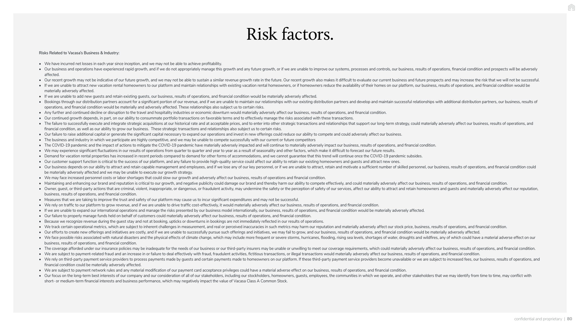 risk factors risks related to business industry we have incurred net losses in each year since inception and we may not be able to achieve profitability our business and operations have experienced rapid growth and if we do not appropriately manage this growth and any future growth or if we are unable to improve our systems processes and controls our business results of operations financial condition and prospects will be adversely affected our recent growth may not be indicative of our future growth and we may not be able to sustain a similar revenue growth rate in the future our recent growth also makes it difficult to evaluate our current business and future prospects and may increase the that we will not be successful if we are unable to attract new vacation rental homeowners to our platform and maintain relationships with existing vacation rental homeowners or if homeowners reduce the availability of their homes on our platform our business results of operations and financial condition would be materially adversely affected if we are unable to add new guests and retain existing guests our business results of operations and financial condition would be materially adversely affected bookings through our distribution partners account for a significant portion of our revenue and if we are unable to maintain our relationships with our existing distribution partners and develop and maintain successful relationships with additional distribution partners our business results of operations and financial condition would be materially and adversely affected these relationships also subject us to certain risks any further and continued decline or disruption to the travel and hospitality industries or economic downturn would materially adversely affect our business results of operations and financial condition our continued growth depends in part on our ability to consummate portfolio transactions on favorable terms and to effectively manage the risks associated with these transactions the failure to successfully execute and integrate strategic acquisitions at our historical rate and at acceptable prices and to enter into other strategic transactions and relationships that support our long term strategy could materially adversely affect our business results of operations and financial condition as well as our ability to grow our business these strategic transactions and relationships also subject us to certain risks our failure to raise additional capital or generate the significant capital necessary to expand our operations and invest in new offerings could reduce our ability to compete and could adversely affect our business the business and industry in which we participate are highly competitive and we may be unable to compete successfully with our current or future competitors the covid pandemic and the impact of actions to mitigate the covid pandemic have materially adversely impacted and will continue to materially adversely impact our business results of operations and financial condition we may experience significant fluctuations in our results of operations from quarter to quarter and year to year as a result of seasonality and other which make it difficult to forecast our future results demand for vacation rental properties has increased in recent periods compared to demand for other forms of accommodations and we cannot guarantee that this trend will continue once the covid pandemic subsides our customer support function is critical to the success of our platform and any failure to provide high quality service could affect our ability to retain our existing homeowners and guests and attract new ones our business depends on our ability to attract and retain capable management and employees and if we lose any of our key personnel or if we are unable to attract retain and motivate a sufficient number of skilled personnel our business results of operations and financial condition could be materially adversely affected and we may be unable to execute our growth strategy we may face increased personnel costs or labor shortages that could slow our growth and adversely affect our business results of operations and financial condition maintaining and enhancing our brand and reputation is critical to our growth and negative publicity could damage our brand and thereby harm our ability to compete effectively and could materially adversely affect our business results of operations and financial condition owner guest or third party actions that are criminal violent inappropriate or dangerous or fraudulent activity may undermine the safety or the perception of safety of our services affect our ability to attract and retain homeowners and guests and materially adversely affect our reputation business results of operations and financial condition measures that we are taking to improve the trust and safety of our platform may cause us to incur significant expenditures and may not be successful we rely on traffic to our platform to grow revenue and if we are unable to drive traffic cost effectively it would materially adversely affect our business results of operations and financial condition if we are unable to expand our international operations and manage the risks presented by our business model internationally our business results of operations and financial condition would be materially adversely affected our failure to properly manage funds held on behalf of customers could materially adversely affect our business results of operations and financial condition because we recognize revenue during the guest stay and not at booking or downturns in bookings are not immediately reflected in our results of operations we track certain operational metrics which are subject to inherent challenges in measurement and real or perceived inaccuracies in such metrics may harm our reputation and materially adversely affect our stock price business results of operations and financial condition our efforts to create new offerings and initiatives are costly and if we are unable to successfully pursue such offerings and initiatives we may fail to grow and our business results of operations and financial condition would be materially adversely affected we face possible risks associated with natural disasters and the physical effects of climate change which may include more frequent or severe storms hurricanes flooding rising sea levels shortages of water droughts and wildfires any of which could have a material adverse effect on our business results of operations and financial condition the coverage afforded under our insurance policies may be inadequate for the needs of our business or our third party insurers may be unable or unwilling to meet our coverage requirements which could materially adversely affect our business results of operations and financial condition we are subject to payment related fraud and an increase in or failure to deal effectively with fraud fraudulent activities fictitious transactions or illegal transactions would materially adversely affect our business results of operations and financial condition we rely on third party payment service providers to process payments made by guests and certain payments made to homeowners on our platform if these third party payment service providers become unavailable or we are subject to increased fees our business results of operations and financial condition could be materially adversely affected we are subject to payment network rules and any material modification of our payment card acceptance privileges could have a material adverse effect on our business results of operations and financial condition our focus on the long term best interests of our company and our consideration of all of our stakeholders including our stockholders homeowners guests employees the communities in which we operate and other stakeholders that we may identify from time to time may conflict with short or medium term financial interests and business performance which may negatively impact the value of class a common stock and proprietary | Vacasa