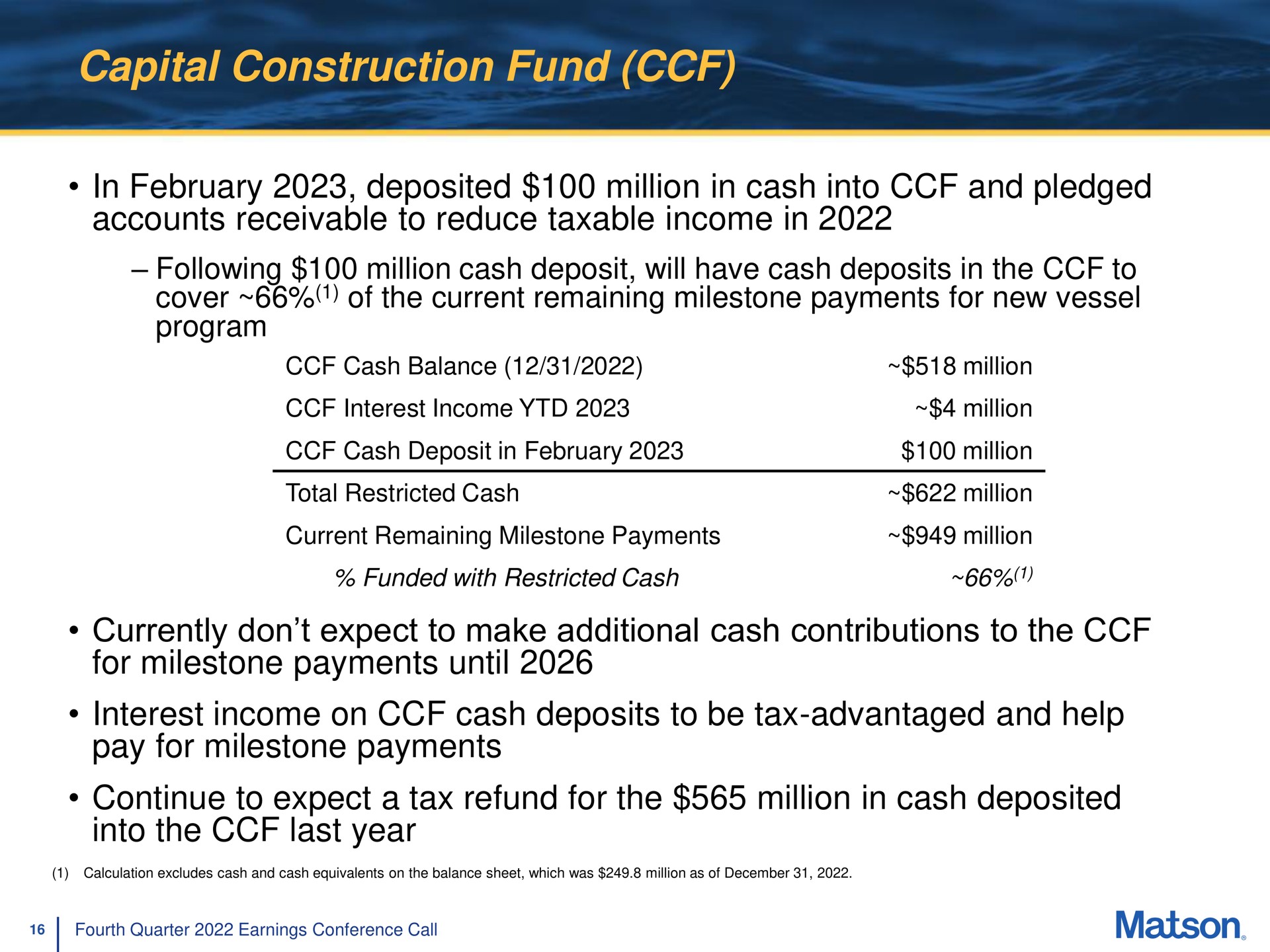 capital construction fund in deposited million in cash into and pledged accounts receivable to reduce taxable income in currently don expect to make additional cash contributions to the for milestone payments until interest income on cash deposits to be tax advantaged and help pay for milestone payments continue to expect a tax refund for the million in cash deposited into the last year cover of current remaining new vessel program | Matson