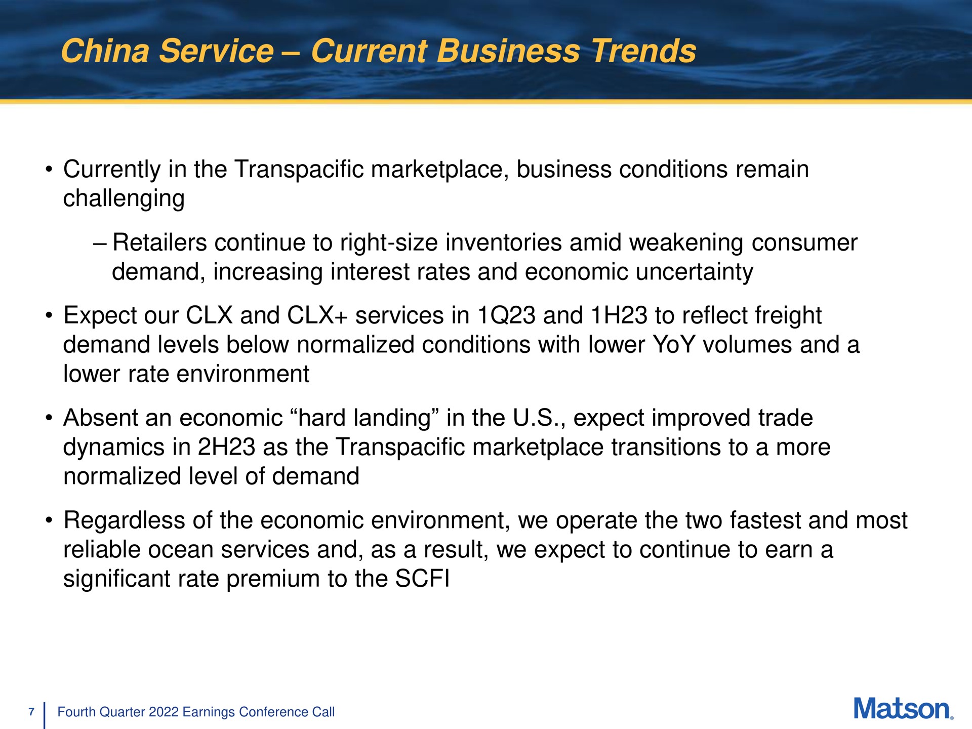 china service current business trends currently in the transpacific conditions remain challenging retailers continue to right size inventories amid weakening consumer demand increasing interest rates and economic uncertainty expect our and services in and to reflect freight dynamics in as the transpacific transitions to a more normalized level of demand regardless of the economic environment we operate the two and most reliable ocean services and as a result we expect to continue to earn a significant rate premium to the | Matson