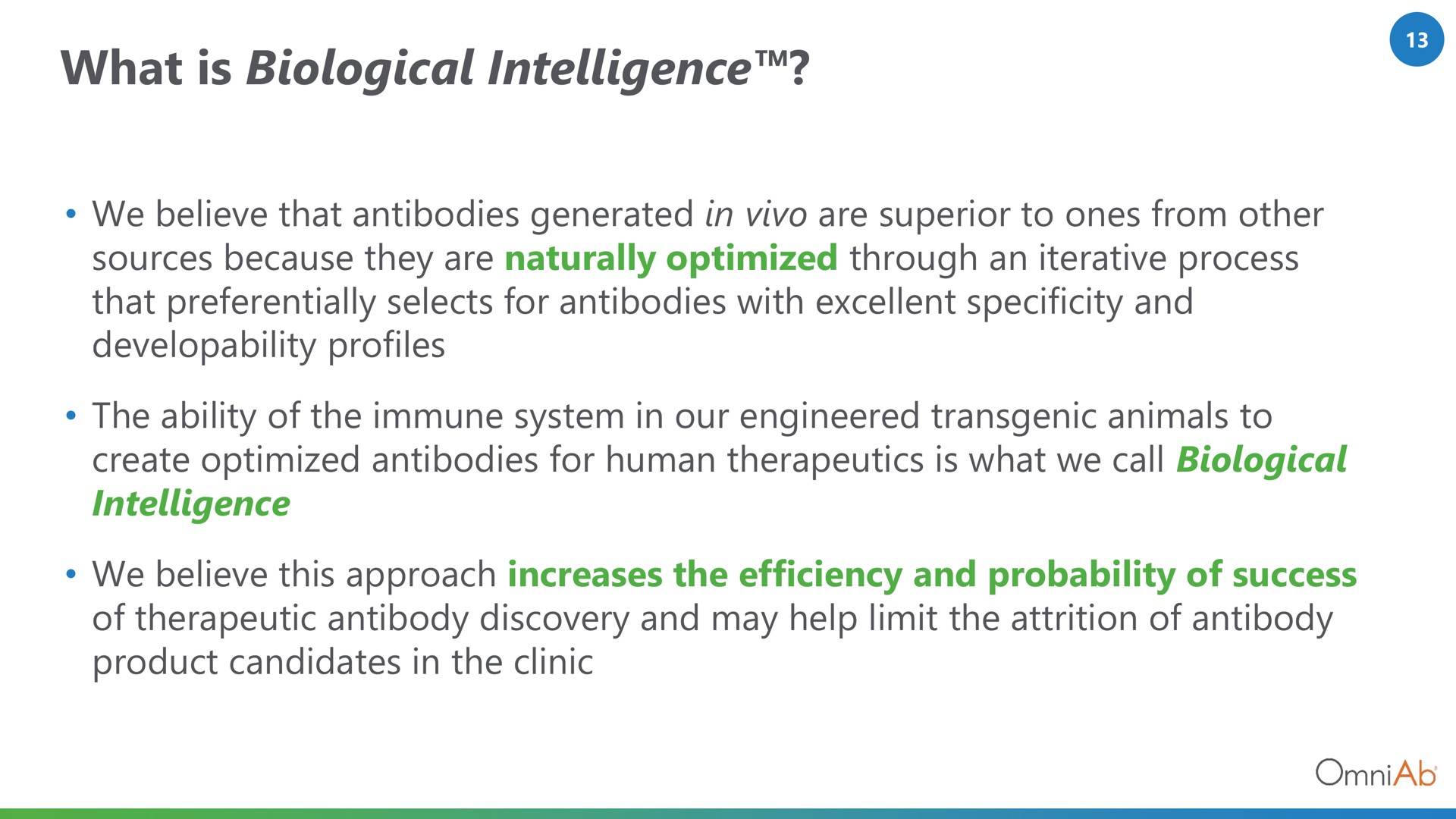 what is biological intelligence we believe that antibodies generated in are superior to ones from other sources because they are naturally optimized through an iterative process that preferentially selects for antibodies with excellent specificity and developability profiles the ability of the immune system in our engineered animals to create optimized antibodies for human therapeutics is what we call biological intelligence we believe this approach increases the efficiency and probability of success of therapeutic antibody discovery and may help limit the attrition of antibody product candidates in the clinic | OmniAb