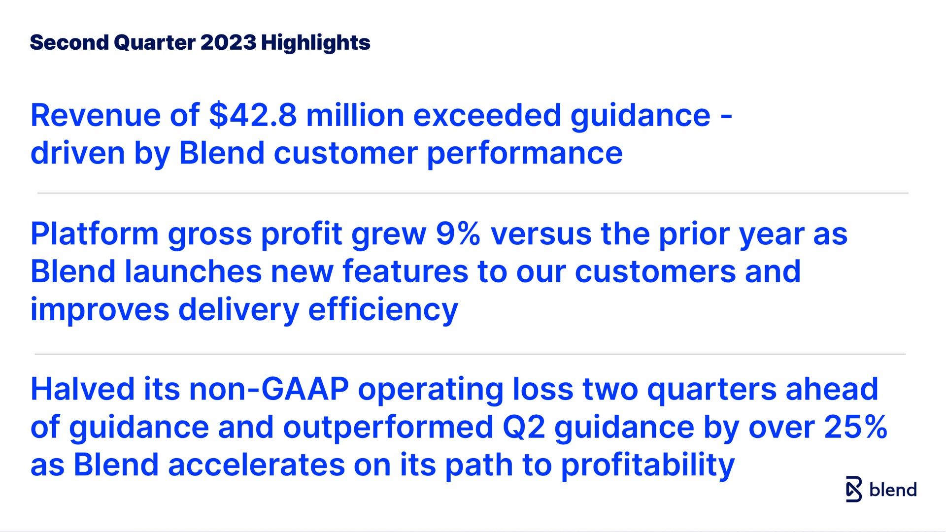 second quarter highlights revenue of million exceeded guidance driven by blend customer performance platform gross profit grew versus the prior year as blend launches new features to our customers and improves delivery efficiency halved its non operating loss two quarters ahead of guidance and outperformed guidance by over as blend accelerates on its path to profitability lend | Blend