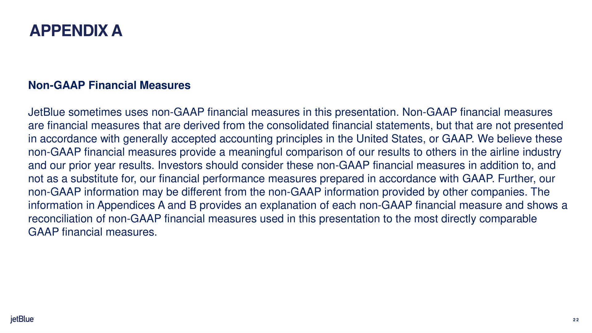 appendix a non financial measures sometimes uses non financial measures in this presentation non financial measures are financial measures that are derived from the consolidated financial statements but that are not presented in accordance with generally accepted accounting principles in the united states or we believe these non financial measures provide a meaningful comparison of our results to in the industry and our prior year results investors should consider these non financial measures in addition to and not as a substitute for our financial performance measures prepared in accordance with further our non information may be different from the non information provided by other companies the information in appendices a and provides an explanation of each non financial measure and shows a reconciliation of non financial measures used in this presentation to the most directly comparable financial measures | jetBlue
