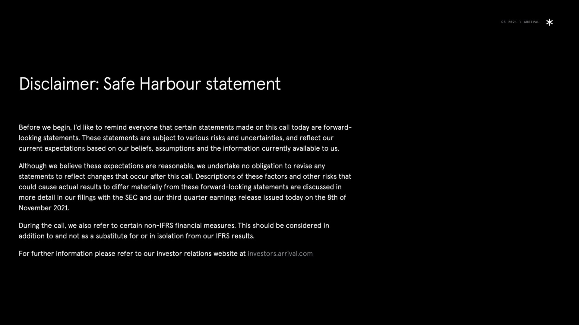 disclaimer safe harbour statement before we begin i like to remind everyone that certain statements made on this call today are forward looking statements these statements are subject to various risks and uncertainties and reflect our current expectations based on our beliefs assumptions and the information currently available to us although we believe these expectations are reasonable we undertake no obligation to revise any statements to reflect changes that occur after this call descriptions of these factors and other risks that could cause actual results to differ materially from these forward looking statements are discussed in more detail in our filings with the sec and our third quarter earnings release issued today on the of during the call we also refer to certain non financial measures this should be considered in addition to and not as a substitute for or in isolation from our results for further information please refer to our investor relations at investors arrival | Arrival