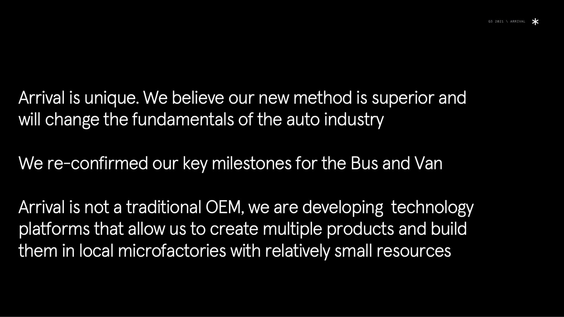 arrival is unique we believe our new method is superior and will change the fundamentals of the auto industry we confirmed our key milestones for the bus and van arrival is not a traditional we are developing technology platforms that allow us to create multiple products and build them in local with relatively small resources | Arrival